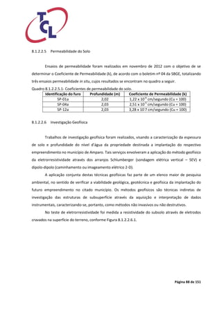 Página 88 de 151 
8.1.2.2.5 Permeabilidade do Solo 
Ensaios de permeabilidade foram realizados em novembro de 2012 com o objetivo de se determinar o Coeficiente de Permeabilidade (k), de acordo com o boletim nº 04 da SBGE, totalizando três ensaios permeabilidade in situ, cujos resultados se encontram no quadro a seguir. 
Quadro 8.1.2.2.5.1- Coeficientes de permeabilidade do solo. 
Identificação do furo 
Profundidade (m) 
Coeficiente de Permeabilidade (k) 
SP-01a 
2,02 
1,22 x 10-6 cm/segundo (Cu = 100) 
SP-04a 
2,03 
2,51 x 10-5 cm/segundo (Cu = 100) 
SP-12a 
2,03 
3,28 x 10-7 cm/segundo (Cu = 100) 
8.1.2.2.6 Investigação Geofísica 
Trabalhos de investigação geofísica foram realizados, visando a caracterização da espessura de solo e profundidade do nível d’água da propriedade destinada a implantação do respectivo empreendimento no município de Amparo. Tais serviços envolveram a aplicação do método geofísico da eletrorresistividade através dos arranjos Schlumberger (sondagem elétrica vertical – SEV) e dipolo-dipolo (caminhamento ou imageamento elétrico 2-D). 
A aplicação conjunta destas técnicas geofísicas faz parte de um elenco maior de pesquisa ambiental, no sentido de verificar a viabilidade geológica, geotécnica e geofísica da implantação do futuro empreendimento no citado município. Os métodos geofísicos são técnicas indiretas de investigação das estruturas de subsuperfície através da aquisição e interpretação de dados instrumentais, caracterizando-se, portanto, como métodos não invasivos ou não destrutivos. 
No teste de eletrorresistividade foi medida a resistividade do subsolo através de eletrodos cravados na superfície do terreno, conforme Figura 8.1.2.2.6.1. 
 