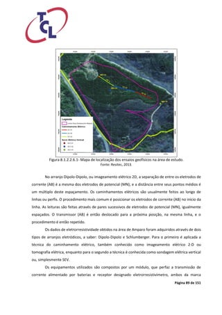 Página 89 de 151 
Figura 8.1.2.2.6.1- Mapa de localização dos ensaios geofísicos na área de estudo. 
Fonte: Resitec, 2013. 
No arranjo Dipolo-Dipolo, ou imageamento elétrico 2D, a separação de entre os eletrodos de corrente (AB) é a mesma dos eletrodos de potencial (MN), e a distância entre seus pontos médios é um múltiplo deste espaçamento. Os caminhamentos elétricos são usualmente feitos ao longo de linhas ou perfis. O procedimento mais comum é posicionar os eletrodos de corrente (AB) no início da linha. As leituras são feitas através de pares sucessivos de eletrodos de potencial (MN), igualmente espaçados. O transmissor (AB) é então deslocado para a próxima posição, na mesma linha, e o procedimento é então repetido. 
Os dados de eletrorresistividade obtidos na área de Amparo foram adquiridos através de dois tipos de arranjos eletródicos, a saber: Dipolo-Dipolo e Schlumberger. Para o primeiro é aplicada a técnica do caminhamento elétrico, também conhecido como imageamento elétrico 2-D ou tomografia elétrica, enquanto para o segundo a técnica é conhecida como sondagem elétrica vertical ou, simplesmente SEV. 
Os equipamentos utilizados são compostos por um módulo, que perfaz a transmissão de corrente alimentado por baterias e receptor designado eletrorresistivímetro, ambos da marca  