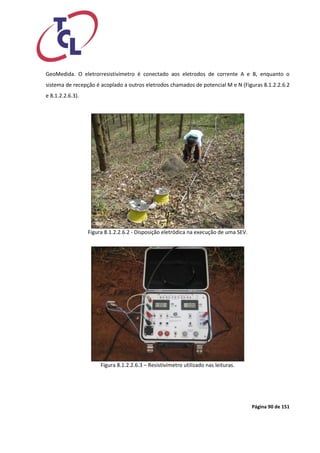 Página 90 de 151 
GeoMedida. O eletrorresistivímetro é conectado aos eletrodos de corrente A e B, enquanto o sistema de recepção é acoplado a outros eletrodos chamados de potencial M e N (Figuras 8.1.2.2.6.2 e 8.1.2.2.6.3). 
Figura 8.1.2.2.6.2 - Disposição eletródica na execução de uma SEV. 
Figura 8.1.2.2.6.3 – Resistivímetro utilizado nas leituras. 
 