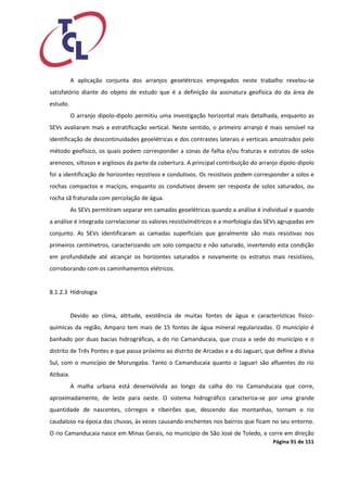 Página 91 de 151 
A aplicação conjunta dos arranjos geoelétricos empregados neste trabalho revelou-se satisfatório diante do objeto de estudo que é a definição da assinatura geofísica do da área de estudo. 
O arranjo dipolo-dipolo permitiu uma investigação horizontal mais detalhada, enquanto as SEVs avaliaram mais a estratificação vertical. Neste sentido, o primeiro arranjo é mais sensível na identificação de descontinuidades geoelétricas e dos contrastes laterais e verticais amostrados pelo método geofísico, os quais podem corresponder a zonas de falha e/ou fraturas e estratos de solos arenosos, siltosos e argilosos da parte da cobertura. A principal contribuição do arranjo dipolo-dipolo foi a identificação de horizontes resistivos e condutivos. Os resistivos podem corresponder a solos e rochas compactos e maciços, enquanto os condutivos devem ser resposta de solos saturados, ou rocha sã fraturada com percolação de água. 
As SEVs permitiram separar em camadas geoelétricas quando a análise é individual e quando a análise é integrada correlacionar os valores resistivimétricos e a morfologia das SEVs agrupadas em conjunto. As SEVs identificaram as camadas superficiais que geralmente são mais resistivas nos primeiros centímetros, caracterizando um solo compacto e não saturado, invertendo esta condição em profundidade até alcançar os horizontes saturados e novamente os estratos mais resistivos, corroborando com os caminhamentos elétricos. 
8.1.2.3 Hidrologia 
Devido ao clima, altitude, existência de muitas fontes de água e características físico- químicas da região, Amparo tem mais de 15 fontes de água mineral regularizadas. O município é banhado por duas bacias hidrográficas, a do rio Camanducaia, que cruza a sede do município e o distrito de Três Pontes e que passa próximo ao distrito de Arcadas e a do Jaguari, que define a divisa Sul, com o município de Morungaba. Tanto o Camanducaia quanto o Jaguari são afluentes do rio Atibaia. 
A malha urbana está desenvolvida ao longo da calha do rio Camanducaia que corre, aproximadamente, de leste para oeste. O sistema hidrográfico caracteriza-se por uma grande quantidade de nascentes, córregos e ribeirões que, descendo das montanhas, tornam o rio caudaloso na época das chuvas, às vezes causando enchentes nos bairros que ficam no seu entorno. O rio Camanducaia nasce em Minas Gerais, no município de São José de Toledo, e corre em direção  