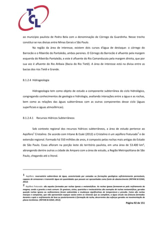 Página 92 de 151 
ao município paulista de Pedra Bela com a denominação de Córrego da Guardinha. Nesse trecho constitui-se nas divisas entre Minas Gerais e São Paulo. 
Na região da área de interesse, existem dois cursos d'água de destaque: o córrego do Barrocão e o Ribeirão do Pantaleão, ambos perenes. O Córrego do Barrocão é afluente pela margem esquerda do Ribeirão Pantaleão, e este é afluente do Rio Camanducaia pela margem direita, que por sua vez é afluente do Rio Atibaia (Bacia do Rio Tietê). A área de interesse está na divisa entre as bacias dos rios Tietê e Grande. 
8.1.2.4 Hidrogeologia 
Hidrogeologia tem como objeto de estudo a componente subterrânea do ciclo hidrológico, congregando conhecimentos de geologia e hidrologia, avaliando interações entre a água e as rochas, bem como as relações das águas subterrâneas com as outras componentes desse ciclo (águas superficiais e águas atmosféricas). 
8.1.2.4.1 Recursos Hídricos Subterrâneos 
Sob contexto regional dos recursos hídricos subterrâneos, a área de estudo pertence ao Aqüífero1 Cristalino. De acordo com Iritane & Ezaki (2012) o Cristalino é um aqüífero fraturado2 e de extensão regional. Formado há 550 milhões de anos, é composto pelas rochas mais antigas do Estado de São Paulo. Essas afloram na porção leste do território paulista, em uma área de 53.400 km², abrangendo dentre outras a cidade de Amparo com a área de estudo, a Região Metropolitana de São Paulo, chegando até o litoral. 
1 Aqüífero: reservatório subterrâneo de água, caracterizado por camadas ou formações geológicas suficientemente permeáveis, capazes de armazenar e transmitir água em quantidades que possam ser aproveitadas como fonte de abastecimento (IRITANI & EZAKI, 2012). 
2 Aqüífero fraturado: são aqueles formados por rochas ígneas e metamórficas. As rochas ígneas formaram-se pelo resfriamento do magma, sendo o granito o mais comum. Os gnaisses, xistos, quartzitos e metacalcários são exemplos de rochas metamórficas, geradas quando rochas ígneas ou sedimentares foram submetidas a mudanças significativas de temperatura e pressão. Como são rochas maciças e compactas, que não apresentam espaços vazios entre os minerais que as compõem, a água circula nas fraturas formadas durante e após o resfriamento da lava ou posteriormente à formação da rocha, decorrentes dos esforços gerados na movimentação de placas tectônicas. (IRITANI & EZAKI, 2012).  