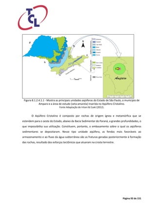 Página 93 de 151 
Figura 8.1.2.4.1.1 - Mostra as principais unidades aqüíferas do Estado de São Paulo, o município de Amparo e a área de estudo (seta amarela) inserida no Aqüífero Cristalino. 
Fonte Adaptação de Iritani & Ezaki (2012). 
O Aqüífero Cristalino é composto por rochas de origem ígnea e metamórfica que se estendem para o oeste do Estado, abaixo da Bacia Sedimentar do Paraná, a grandes profundidades, o que impossibilita sua utilização. Constituem, portanto, o embasamento sobre o qual os aqüíferos sedimentares se depositaram. Nesse tipo unidade aqüífera, as fendas mais favoráveis ao armazenamento e ao fluxo da água subterrânea são as fraturas geradas posteriormente à formação das rochas, resultado dos esforços tectônicos que atuaram na crosta terrestre. 
 