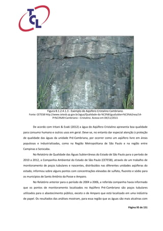 Página 95 de 151 
Figura 8.1.2.4.1.3 - Exemplo de Aqüífero Cristalino Cambriano. 
Fonte: CETESB http://www.cetesb.sp.gov.br/agua/Qualidade-da-%C3%81guaSubterr%C3%A2nea/14- Pr%C3%A9-Cambriano---Cristalino. Acesso em 04/11/2013. 
De acordo com Iritani & Ezaki (2012) a água do Aqüífero Cristalino apresenta boa qualidade para consumo humano e outros usos em geral. Deve-se, no entanto dar especial atenção à proteção de qualidade das águas da unidade Pré-Cambriana, por ocorrer como um aqüífero livre em áreas populosas e industrializadas, como na Região Metropolitana de São Paulo e na região entre Campinas e Sorocaba. 
No Relatório de Qualidade das Águas Subterrâneas do Estado de São Paulo para o período de 2010 a 2012, a Companhia Ambiental do Estado de São Paulo (CETESB), através de um trabalho de monitoramento de poços tubulares e nascentes, distribuídos nas diferentes unidades aqüíferas do estado, informou sobre alguns pontos com concentrações elevadas de sulfato, fluoreto e sódio para os municípios de Santo Antônio da Posse e Amparo. 
No Relatório anterior para o período de 2004 a 2006, a referida companhia havia informado que os pontos de monitoramento localizados no Aqüífero Pré-Cambriano são poços tubulares utilizados para o abastecimento público, exceto o de Amparo que está localizado em uma indústria de papel. Os resultados das análises mostram, para essa região que as águas são mais alcalinas com  