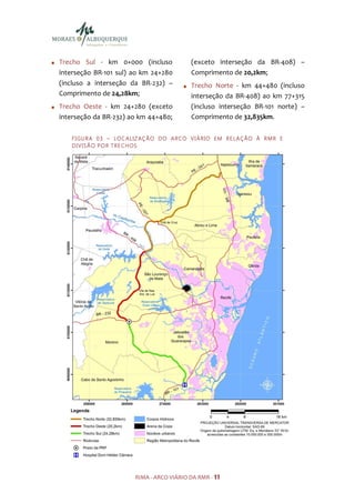 Trecho Sul - km 0+000 (incluso                   (exceto interseção da BR-408) –
interseção BR-101 sul) ao km 24+280              Comprimento de 20,2km;
(incluso a interseção da BR-232) –               Trecho Norte - km 44+480 (incluso
Comprimento de 24,28km;                          interseção da BR-408) ao km 77+315
Trecho Oeste - km 24+280 (exceto                 (incluso interseção BR-101 norte) –
interseção da BR-232) ao km 44+480;              Comprimento de 32,835km.

   F I GU R A 0 3 – LO C A LIZ AÇ Ã O D O A R C O V I Á R IO E M R E LA Ç ÃO À R M R E
   D I V IS Ã O PO R TR E C H OS




                           RIMA - ARCO VIÁRIO DA RMR - 11
 