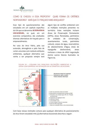 COMO SE CHEGOU A ESSA PROPOSTA?                                 QUAIS FORAM OS CRITÉRIOS
NORTEADORES? SERÁ QUE É O TRAÇADO MAIS ADEQUADO?

Esse tipo de questionamentos são                        algum tipo de conflito ambiental com
estudados em um capítulo específico                     as múltiplas restrições presentes no
do EIA que se denomina ALTERNATIVAS                     território. Estas restrições incluem
LOCACIONAIS, no qual, em um                             Áreas de Preservação Permanente
exercício comparativo, são analisadas                   (APPs), áreas florestadas, perímetros
diversas alternativas de traçado para o                 de     unidades     de     conservação,
empreendimento.                                         assentamentos      rurais,   patrimônio
                                                        cultural, corpos de água, reservatórios
No caso do Arco Viário, pela sua
                                                        de abastecimento d’água, áreas de
extensão, abrangência e pelo fato de
                                                        topografia      desfavorável,      áreas
cortar uma área com notáveis atributos
                                                        rochosas e áreas de difícil negociação
ambientais, qualquer alternativa que
                                                        dentre outros fatores ilustrados na
venha a ser proposta sempre terá
                                                        Figura 04.


      F I GU R A 0 4 – E S QU E MA D A S P R I NC I PA I S R E S TR I Ç Õ E S A M BI E N TA IS A
      S E R E M CO N TO R N AD A S N A D E FI N IÇ Ã O D A A LTE R N ATI V A LO C A CI O NA L




Com base nessas restrições comuns para qualquer alternativa de posicionamento
do Arco foram estudadas três (3) alternativas locacionais descritas a seguir:




                                 RIMA - ARCO VIÁRIO DA RMR - 12
 