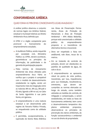 CONFORMIDADE JURÍDICA
QUAIS FORAM AS PRINCIPAIS CONDICIONANTES LEGAIS ANALISADAS ?

A análise jurídica observou o conjunto         nas Áreas de Preservação Perma-
de normas legais nos âmbitos federal,          nente, Áreas de Proteção de
estadual e municipal relativas ao Direito      Mananciais e Área de Proteção
Ambiental e ficou definido que:                Ambiental – APA Aldeia Beberibe,
                                               porque está caracterizada a utilidade
A CPRH é o órgão competente para
                                               pública      do      empreendimento
promover   o    licenciamento do
                                               proposto e a inexistência de
empreendimento estudado.
                                               alternativa técnica e locacional.
  A Audiência Pública, sendo requerida         Deve ser respeitada a faixa non
  por sociedade civil, Ministério              aedificandi, vale dizer, recuo de 15
  Público ou CPRH, deverá acontecer,           metros.
  garantindo-se os princípios da
                                               Em se tratando de controle da
  informação, da publicidade e da
                                               poluição, devem ser obedecidos os
  garantia de participação popular.
                                               padrões de qualidade da água, do
  Pelas normas de Zoneamento                   solo e do ar.
  Ambiental das áreas afetadas pelo
                                               O empreendimento se apresenta
  empreendimento Arco Viário se
                                               viável do ponto de vista jurídico,
  verifica que o projeto é compatível
                                               inexistindo, por isso, impedimento
  com o modelo de desenvolvimento
                                               para sua instalação, ressaltando-se,
  estabelecido na região, sendo um
                                               entretanto,     que     devem     ser
  importante meio de integração entre
                                               cumpridas as normas elencadas ao
  as rodovias BR-101, BR-232, BR-408 e
                                               longo do estudo, como também
  PE-060, ligando a BR-101 sul, no Cabo
                                               adotadas as medidas de controle, de
  de Santo Agostinho à sua parte
                                               mitigação e compensação, a serem
  Norte, em Igarassu.
                                               estabelecidas, em todas as fases do
  O empreendimento é uma rodovia               licenciamento ambiental, bem como
  estadual a ser desenvolvida pelo             o desenvolvimento tempestivo dos
  regime de Parceria Público Privada,          planos     ambientais     propostos,
  se enquadrando como de utilidade             observando-se os princípios da
  pública.                                     prevenção dos danos ambientais, da
  É permitida, excepcionalmente, a             função socioeconômica e ambiental
  supressão do bioma Mata Atlântica            no uso do direito de propriedade.



                            RIMA - ARCO VIÁRIO DA RMR - 16
 
