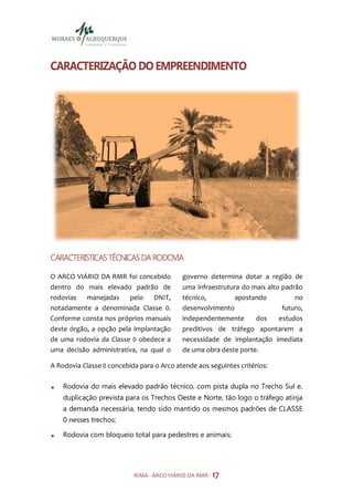 CARACTERIZAÇÃO DO EMPREENDIMENTO




CARACTERISTICAS TÉCNICAS DA RODOVIA

O ARCO VIÁRIO DA RMR foi concebido          governo determina dotar a região de
dentro do mais elevado padrão de            uma infraestrutura do mais alto padrão
rodovias   manejadas     pelo   DNIT,       técnico,        apostando           no
notadamente a denominada Classe 0.          desenvolvimento                 futuro,
Conforme consta nos próprios manuais        independentemente      dos     estudos
deste órgão, a opção pela implantação       preditivos de tráfego apontarem a
de uma rodovia da Classe 0 obedece a        necessidade de implantação imediata
uma decisão administrativa, na qual o       de uma obra deste porte.

A Rodovia Classe 0 concebida para o Arco atende aos seguintes critérios:

    Rodovia do mais elevado padrão técnico, com pista dupla no Trecho Sul e,
    duplicação prevista para os Trechos Oeste e Norte, tão logo o tráfego atinja
    a demanda necessária, tendo sido mantido os mesmos padrões de CLASSE
    0 nesses trechos;

    Rodovia com bloqueio total para pedestres e animais;




                           RIMA - ARCO VIÁRIO DA RMR - 17
 