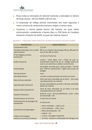 Possui todas as interseções em desnível mantendo a velocidade no trânsito
     de longo alcance – BR-101 NORTE e BR-101 SUL.

     A composição do tráfego previsto (Caminhões) terá maior segurança e
     menor consumo de combustíveis (menores rampas e maiores raios);

     Conservou o mesmo padrão técnico das rodovias nas quais realiza
     entroncamento, notadamente a Express Way e a TDR Norte do Complexo
     Industrial e Portuário de SUAPE, as quais são rodovias Classe 0.

Q U AD R O 3 – P R I NC I PA I S C A R AC TE R Í S TI CA S TÉ C N ICA S D O P RO JE TO D O A R CO V I Á RI O

             PARÂMETRO                                              CARACTERÍSTICA
Comprimento total                             77,31 km
Principais interseções com a malha BR-101 sul, Express Way (Suape), BR-232, BR-408, PE-
viária existente                   005, PE-027, BR-101 Norte
N° de Pedágios previstos
                                              Um (01) no Trecho Sul.
inicialmente
                                              27,60m = pista dupla, com 2 faixas de 3,60 m,
Seção transversal                             acostamento externo de 3,0 m e refúgio interno de
                                              0,60 m, em cada faixa e canteiro central de 6m.
                                              Semirrígido invertido para a pista principal – Flexível
Pavimentação                                  para retornos operacionais e rígido para praças de
                                              pedágio
Faixa de domínio                              100m
Velocidade Diretriz                           110 km/hr na pista principal e 40 km/hr nos ramos
                                              Entre 40m para velocidade de 40 km/hr – 501m para
Raios mínimos adotados
                                              velocidade diretriz de 110km/hr
                                              6% para velocidade de 40 km/hr e 8% para velocidade
Superelevação máxima (%)
                                              diretriz de 110km/hr
                                              Entre 8% para velocidade de 40 km/hr e 4% para
Rampa máxima adotada (%)
                                              velocidade diretriz de 110km/hr
                                              Rodovia = 5,5m – Ferrovia eletrificada = 7,50m – Linha
Gabarito Vertical (m)
                                              de transmissão = 8m
Posicionamento de retornos                    A cada 7km de rodovia
Posicionamento de passagens de
                                              A cada 4,5 km
transposição
                                                 Aterro inclinação – 1,5(h):1,0 (v)
                                                 Corte inclinação – 1,0(h): 1,0(v)
Geometria de terraplenagem
                                                 Altura das banquetas – 8m
                                                 Largura – 3m.
Critérios de Drenagem                            10 anos = Drenagem Superficial
Período de recorrência (T) adotado               100 anos = Bueiros e canalizações de Talvegues em

                                     RIMA - ARCO VIÁRIO DA RMR - 18
 