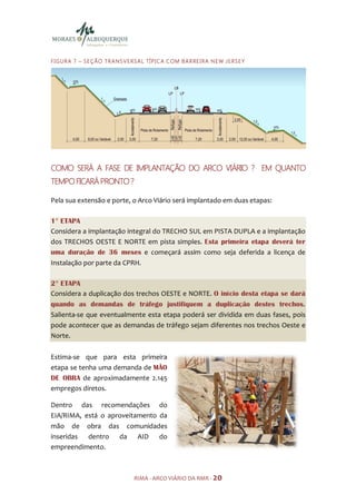 F I GU R A 7 – S E Ç ÃO TR A N S V E R S A L TÍ PI C A C OM B A R RE I R A N E W JE R S E Y




COMO SERÁ A FASE DE IMPLANTAÇÃO DO ARCO VIÁRIO ? EM QUANTO
TEMPO FICARÁ
TEMPO FICARÁ PRONTO ?

Pela sua extensão e porte, o Arco Viário será implantado em duas etapas:

1° ETAPA
Considera a implantação integral do TRECHO SUL em PISTA DUPLA e a implantação
dos TRECHOS OESTE E NORTE em pista simples. Esta primeira etapa deverá ter
uma duração de 36 meses e começará assim como seja deferida a licença de
Instalação por parte da CPRH.

2° ETAPA
Considera a duplicação dos trechos OESTE e NORTE. O início desta etapa se dará
quando as demandas de tráfego justifiquem a duplicação destes trechos.
Salienta-se que eventualmente esta etapa poderá ser dividida em duas fases, pois
pode acontecer que as demandas de tráfego sejam diferentes nos trechos Oeste e
Norte.

Estima-se que para esta primeira
etapa se tenha uma demanda de MÃO
DE OBRA de aproximadamente 2.145
empregos diretos.

Dentro das recomendações do
EIA/RIMA, está o aproveitamento da
mão de obra das comunidades
inseridas dentro da AID do
empreendimento.



                                       RIMA - ARCO VIÁRIO DA RMR - 20
 