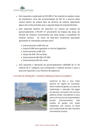 Será requerida a exploração de 935.000 m³ de material em jazidas e áreas
     de empréstimo. Uma das recomendações do EIA foi a procura deste
     volume dentro da própria faixa de domínio da rodovia, adiantando
     alguns dos cortes previstos para a segunda Etapa do empreendimento.

     Será requerido destinar em bota-fora um volume de material de
     aproximadamente 1.791.047 m³ proveniente da limpeza das áreas, da
     retirada de materiais inconsistentes das áreas baixas e excedentes de
     material rochoso.     Os locais de bota-fora incialmente apontados
     aproveitam as interseções previstas assim:

          Entroncamento na BR-101-sul;
          Estaca 8+000 entre gasoduto e o Arroio Salgadinho;
          Entroncamento na BR-232;
          Estaca 28+040. 3km ao leste;
          Entroncamento BR-408 e PE-005;
          Entroncamento BR-101-norte.

     Será requerido o desmonte de aproximadamente 2.000.000 de m³ de
     material de 3° categoria, que corresponde a material rochoso, e para o
     qual será requerido o uso intensivo de explosivos.

E A ETAPA DE OPERAÇÃO ? HAVERÁ COBRANÇA PARA OS USUÁRIOS ?

                                            Conforme já dito, o Arco Viário
                                            operará em regime de Concessão.
                                            Neste modelo de gestão, os custos de
                                            implantação e operação são pagos
                                            em parceria, uma parte com recursos
                                            públicos (Poder concedente) e outra
                                            parte com recursos do empreendedor
                                            privado     (Concessionária).   Este
                                            modelo de gestão vem sendo
                                            implantado com sucesso no Brasil
                                            para modernização da rede rodoviária
                                            com bastante sucesso.




                         RIMA - ARCO VIÁRIO DA RMR - 22
 