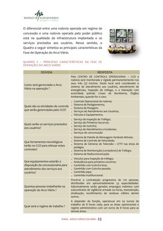 O diferencial entre uma rodovia operada em regime de
concessão e uma rodovia operada pelo poder público
está na qualidade da infraestrutura implantada e os
serviços prestados aos usuários. Nesse sentido, o
Quadro a seguir sintetiza as principais características da
Fase de Operação do Arco Viário.

Q U AD R O 5 – P R I NC IP A I S C A RA C TE R Í S TIC A S D A F A S E D E
O P E R AÇ Ã O DO A R CO V I Á R IO

                DÚVIDA                                               RESPOSTA
                                            Pelo CENTRO DE CONTROLE OPERACIONAL – CCO a
                                            rodovia será monitorada e vigiada permanentemente nos
                                            seus três (3) trechos. Deste local será coordenado o
Como será gerenciado o Arco
                                            sistema de atendimento aos usuários, atendimento de
Viário na operação ?                        emergências, inspeção de tráfego, e a interação com
                                            autoridade policial, Corpo de Bombeiros, Órgãos
                                            Ambientais, quando for o caso.
                                               Controle Operacional da rodovia;
                                               Sistema de Pedagiamento;
Quais são as atividades de controle
                                               Sistema de Pesagem;
que serão gerenciadas pelo CCO?                Serviços de Atendimento aos Usuários;
                                               Veículos e Equipamentos.
                                               Serviço de Inspeção de Tráfego;
                                               Serviço de Primeiros Socorros;
Quais serão os serviços prestados
                                               Serviço de Guincho;
aos usuários?                                  Serviço de Atendimento a Incidentes.
                                               Serviços de comunicação
                                               Sistema de Painéis de Mensagens Variáveis Móveis;
                                               Sistema de Controle de Velocidade;
Que ferramentas tecnológicas
                                               Sistema de Câmeras de Televisão – CFTV nas áreas de
terão no CCO para efetuar estes
                                               pedágio;
controles?                                     Sistema de Monitoração (contadores) de Tráfego;
                                               Sistema de Radiocomunicação.
                                               Veículos para inspeção de tráfego;
Que equipamentos estarão a                     Ambulância para primeiros socorros;
disposição da concessionária para              Caminhão com Guincho leve;
atendimento dos serviços aos                   Caminhão com Guincho pesado;
usuários?                                      Caminhão pipa;
                                               Caminhão multifuncional.
                                            Prevê-se a contratação progressiva de 210 pessoas,
                                            distribuídas em aproximadamente 53 especialidades.
Quantas pessoas trabalharão na              Adicionalmente serão gerados empregos indiretos com
operação do Arco Viário ?                   subcontratos de vigilância armada 24 horas, manutenção,
                                            sinalização, recolhimento de resíduos sólidos dentre
                                            outros.
                                            A depender da função, operara-se em 03 turnos de
                                            trabalho de 8 horas cada, para as áreas operacionais e
Qual será o regime de trabalho ?
                                            regime administrativo com um turno de 8 horas para as
                                            demais áreas.

                                   RIMA - ARCO VIÁRIO DA RMR - 23
 