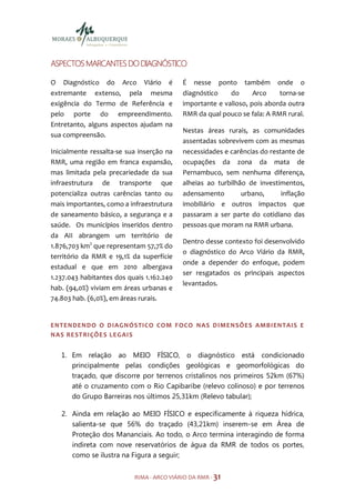 ASPECTOS MARCANTES DO DIAGNÓSTICO

O Diagnóstico do Arco Viário é             É nesse ponto também onde o
extremante extenso, pela mesma             diagnóstico    do      Arco    torna-se
exigência do Termo de Referência e         importante e valioso, pois aborda outra
pelo porte do empreendimento.              RMR da qual pouco se fala: A RMR rural.
Entretanto, alguns aspectos ajudam na
                                           Nestas áreas rurais, as comunidades
sua compreensão.
                                           assentadas sobrevivem com as mesmas
Inicialmente ressalta-se sua inserção na   necessidades e carências do restante de
RMR, uma região em franca expansão,        ocupações da zona da mata de
mas limitada pela precariedade da sua      Pernambuco, sem nenhuma diferença,
infraestrutura de transporte que           alheias ao turbilhão de investimentos,
potencializa outras carências tanto ou     adensamento        urbano,      inflação
mais importantes, como a infraestrutura    imobiliário e outros impactos que
de saneamento básico, a segurança e a      passaram a ser parte do cotidiano das
saúde. Os municípios inseridos dentro      pessoas que moram na RMR urbana.
da AII abrangem um território de
                                           Dentro desse contexto foi desenvolvido
1.876,703 km2 que representam 57,7% do
                                           o diagnóstico do Arco Viário da RMR,
território da RMR e 19,1% da superfície
                                           onde a depender do enfoque, podem
estadual e que em 2010 albergava
                                           ser resgatados os principais aspectos
1.237.043 habitantes dos quais 1.162.240
                                           levantados.
hab. (94,0%) viviam em áreas urbanas e
74.803 hab. (6,0%), em áreas rurais.


ENTENDENDO O DIAGNÓSTICO COM FOCO NAS DIMENSÕES AMBIENTAIS E
NAS REST RIÇÕE S LEGAIS


   1. Em relação ao MEIO FÍSICO, o diagnóstico está condicionado
      principalmente pelas condições geológicas e geomorfológicas do
      traçado, que discorre por terrenos cristalinos nos primeiros 52km (67%)
      até o cruzamento com o Rio Capibaribe (relevo colinoso) e por terrenos
      do Grupo Barreiras nos últimos 25,31km (Relevo tabular);

   2. Ainda em relação ao MEIO FÍSICO e especificamente à riqueza hídrica,
      salienta-se que 56% do traçado (43,21km) inserem-se em Área de
      Proteção dos Mananciais. Ao todo, o Arco termina interagindo de forma
      indireta com nove reservatórios de água da RMR de todos os portes,
      como se ilustra na Figura a seguir;


                           RIMA - ARCO VIÁRIO DA RMR - 31
 