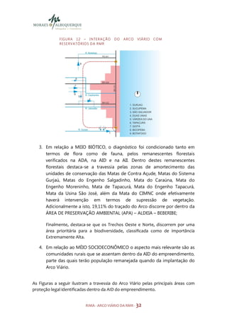 F I GU R A 1 2 – I N TE R A Ç Ã O    DO   ARCO   VIÁRIO   COM
             R E S E R V A TÓ R I O S D A R M R




   3. Em relação a MEIO BIÓTICO, o diagnóstico foi condicionado tanto em
      termos de flora como de fauna, pelos remanescentes florestais
      verificados na ADA, na AID e na AII. Dentro destes remanescentes
      florestais destaca-se a travessia pelas zonas de amortecimento das
      unidades de conservação das Matas de Contra Açude, Matas do Sistema
      Gurjaú, Matas do Engenho Salgadinho, Mata do Caraúna, Mata do
      Engenho Moreninho, Mata de Tapacurá, Mata do Engenho Tapacurá,
      Mata da Usina São José, além da Mata do CIMNC onde efetivamente
      haverá intervenção em termos de supressão de vegetação.
      Adicionalmente a isto, 19,11% do traçado do Arco discorre por dentro da
      ÁREA DE PRESERVAÇÃO AMBIENTAL (APA) – ALDEIA – BEBERIBE;

      Finalmente, destaca-se que os Trechos Oeste e Norte, discorrem por uma
      área prioritária para a biodiversidade, classificada como de importância
      Extremamente Alta.

   4. Em relação ao MÉIO SOCIOECONÔMICO o aspecto mais relevante são as
      comunidades rurais que se assentam dentro da AID do empreendimento,
      parte das quais terão população remanejada quando da implantação do
      Arco Viário.


As Figuras a seguir ilustram a travessia do Arco Viário pelas principais áreas com
proteção legal identificadas dentro da AID do empreendimento.


                              RIMA - ARCO VIÁRIO DA RMR - 32
 