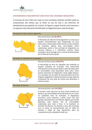 ENTENDENDO O DIAGNÓSTICO COM FOCO NAS UNIDADES MUNICIPAIS

A travessia do Arco Viário por cada um dos municípios afetados também ajuda na
compreensão dos efeitos que se terão no uso do solo e nas diretrizes de
planejamento que poderão ser revistas. As Figuras a seguir ilustram esta travessia e
os aspectos mais relevantes identificados no diagnóstico para cada Município.

Município do Cabo de Santo Agostinho
                                Percurso do Arco: 5km (6,46%)
                                O Município do Cabo de Santo Agostinho se verá pouco
                                afetado territorialmente pela implantação do Arco
                                Viário, pois a intervenção estará restrita a setor nordeste
                                do município. Apenas duas comunidades foram
                                cadastradas, sendo o foco principal do diagnóstico os
                                recursos hídricos e o Patrimônio Cultural. Neste
                                município o Arco interage com a zona de amortecimento
                                da UC Mata de Contra Açude.

Município de Jaboatão dos Guararapes
                                Percurso do Arco: 8,1km (10,47%)
                                A intervenção do Arco em Jaboatão será realizada na
                                esquina sudoeste do município. Esta intervenção
                                intersectará os acessos que desde a sede são feitos para
                                as comunidades rurais assentadas neste setor. Como
                                pontos relevantes do diagnóstico nesta região destaca-
                                se a interação com as zonas de amortecimento da UC do
                                Engenho Salgadinho e Matas do Sistema Gurjaú, além do
                                cruzamento de uma série de riachos que alimentam o
                                Sistema Gurjaú.

Município de Moreno
                                Percurso do Arco: 14m (18,10%)
                                O terceiro maior percurso do Arco estará inserido em
                                Moreno, que será afetado territorialmente de sul a norte
                                no quadrante leste do município. O diagnóstico
                                encontrou como relevante a parte social com dois
                                grandes assentamentos de Reforma Agrária que ficarão
                                bipartidos pela rodovia. Das 37 comunidades
                                cadastradas para todo o Arco, 12 se localizam no
                                território de Moreno. Em Moreno o Arco tem interação
                                com as zonas de amortecimento das UC Mata do
                                Caraúna e Mata do Eng. Moreninho, além do
                                cruzamento do Rio Jaboatão e da BR-232.




                           RIMA - ARCO VIÁRIO DA RMR - 36
 