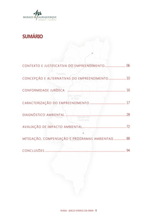 SUMÁRIO




CONTEXTO E JUST IFICAT IVA DO EMPREENDIME NTO .......................... 06


CONCEPÇÃO E ALTERNATIVAS DO EMPREE NDIME NTO ...................... 10


CONFORMID ADE JUR Í DICA ......................................................................... 16



CARACTERIZAÇÃO DO EMPREE NDIME NTO ............................................. 17


DIAGNÓSTICO AMBIENT AL ............................................................................ 28


AVALIAÇÃO DE IM PACTO AMBIENT AL ....................................................... 72


MIT IGAÇÃO, COMPE NSAÇÃO E PROGRAMAS AMBIE NTAIS ............... 88


CONCL USÕES ..................................................................................................... 94




                                         RIMA - ARCO VIÁRIO DA RMR - 1
 
