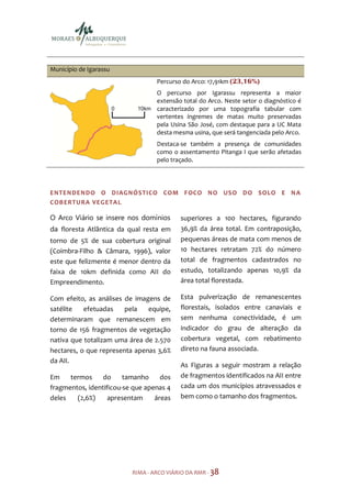 Município de Igarassu
                                  Percurso do Arco: 17,91km (23,16%)
                                  O percurso por Igarassu representa a maior
                                  extensão total do Arco. Neste setor o diagnóstico é
                                  caracterizado por uma topografia tabular com
                                  vertentes íngremes de matas muito preservadas
                                  pela Usina São José, com destaque para a UC Mata
                                  desta mesma usina, que será tangenciada pelo Arco.
                                  Destaca-se também a presença de comunidades
                                  como o assentamento Pitanga I que serão afetadas
                                  pelo traçado.




ENTENDENDO O DIAGNÓSTICO COM FOCO NO USO DO SOLO E N A
COBERTU RA VEGETA L

O Arco Viário se insere nos domínios      superiores a 100 hectares, figurando
da floresta Atlântica da qual resta em    36,9% da área total. Em contraposição,
torno de 5% de sua cobertura original     pequenas áreas de mata com menos de
(Coimbra-Filho & Câmara, 1996), valor     10 hectares retratam 72% do número
este que felizmente é menor dentro da     total de fragmentos cadastrados no
faixa de 10km definida como AII do        estudo, totalizando apenas 10,9% da
Empreendimento.                           área total florestada.

Com efeito, as análises de imagens de     Esta pulverização de remanescentes
satélite   efetuadas    pela   equipe,    florestais, isolados entre canaviais e
determinaram que remanescem em            sem nenhuma conectividade, é um
torno de 156 fragmentos de vegetação      indicador do grau de alteração da
nativa que totalizam uma área de 2.570    cobertura vegetal, com rebatimento
hectares, o que representa apenas 3,6%    direto na fauna associada.
da AII.
                                          As Figuras a seguir mostram a relação
Em    termos     do     tamanho     dos   de fragmentos identificados na AII entre
fragmentos, identificou-se que apenas 4   cada um dos municípios atravessados e
deles   (2,6%)     apresentam     áreas   bem como o tamanho dos fragmentos.




                          RIMA - ARCO VIÁRIO DA RMR - 38
 