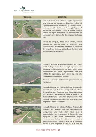 FISIONOMIA                                 DESCRIÇÃO

                     Sítios e Pomares. Esta cobertura vegetal representada
                     pela presença de mangueiras (Mangifera indica L.),
                     cajueiros (Anacardium occidentale L.), “fruta-pãozeiros”
                     (Artocarpus altilis (Parkinson) Forsberg), “jaqueiras”
                     (Artocarpus heterophyllus Lam.), e outras fruteiras
                     comuns na região. Estes sítios são remanescentes de
                     pomares em torno de moradias dos antigos engenhos de
                     cana.

                     Fundos de talvegues, áreas baixas úmidas, várzeas
                     alagadas ou alagáveis onde se desenvolve uma
                     vegetação típica de ambientes adaptáveis às condições
                     de umidade do terreno, resguardando também uma
                     fauna típica destes ambientes.




                     Vegetação arbustiva ou Formação Florestal em Estágio
                     Inicial de Regeneração: Esta formação apresenta uma
                     fisionomia herbáceo-arbustiva de porte baixo. Várias
                     denominações são usadas regionalmente para este
                     estágio de regeneração, quais sejam: capoeira rala,
                     capoeira aberta, capoeirinha, matagal.

                     Observou-se este tipo de fisionomia principalmente no
                     TRECHO 01.


                     Formação Florestal em Estágio Médio de Regeneração
                     localizada em topo de morro e mergulhada em cultivos
                     de cana-de-açúcar. Apresenta uma fisionomia arbórea
                     e/ou arbustiva predominando sobre a herbácea. A
                     diversidade biológica é tanto mais complexa quanto mais
                     avançada o estágio de sucessão, maior for o tamanho do
                     fragmento e menor o isolamento.


                     Formação Florestal em Estágio Médio de Regeneração
                     localizada em talvegue, mas não necessariamente
                     configurando uma mata ciliar, neste caso a
                     conectividades dos fragmentos é favorecida pela
                     topografia e pela maior disponibilidade d’água.
                     Apresenta uma fisionomia arbórea e ou arbustiva
                     predominando sobre a herbácea. Este tipo de fisionomia
                     observa-se com frequência no TRECHO 01 e ainda no


             RIMA - ARCO VIÁRIO DA RMR - 41
 