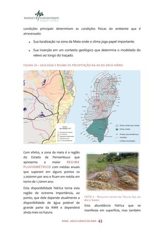 condições principais determinam as condições físicas do ambiente que é
atravessado:

         Sua localização na zona da Mata onde o clima joga papel importante;

         Sua inserção em um contexto geológico que determina o modelado do
         relevo ao longo do traçado.

F I GU R A 1 9 – GE O LO GI A E R E GIM E D E P RE C IP I TAÇ Ã O N A A I I DO A R CO V I Á R IO




Com efeito, a zona da mata é a região
do Estado de Pernambuco que
apresenta     o    maior    REGIME
PLUVIOMÉTRICO com médias anuais
que superam em alguns pontos os
2.000mm por ano e ficam em média em
torno de 1.70mm ano.
Esta disponibilidade hídrica torna esta
região de extrema importância, ao
ponto, que dele depende atualmente a                      F O TO 2 - N A S C E N T E   DI FUS A NO   TRECHO SU L   DO
                                                          ARC O VIÁRI O
disponibilidade de água potável de
                                                          Esta abundância hídrica que se
grande parte da RMR e dependerá
                                                          manifesta em superfície, mas também
ainda mais no futuro.

                                     RIMA - ARCO VIÁRIO DA RMR - 43
 