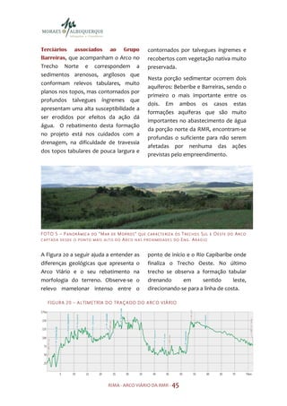 Terciários associados ao Grupo                                  contornados por talvegues íngremes e
Barreiras, que acompanham o Arco no                             recobertos com vegetação nativa muito
Trecho Norte e correspondem a                                   preservada.
sedimentos arenosos, argilosos que
                                                                Nesta porção sedimentar ocorrem dois
conformam relevos tabulares, muito
                                                                aquíferos: Beberibe e Barreiras, sendo o
planos nos topos, mas contornados por
                                                                primeiro o mais importante entre os
profundos talvegues íngremes que
                                                                dois. Em ambos os casos estas
apresentam uma alta susceptibilidade a
                                                                formações aquíferas que são muito
ser erodidos por efeitos da ação dá
                                                                importantes no abastecimento de água
água. O rebatimento desta formação
                                                                da porção norte da RMR, encontram-se
no projeto está nos cuidados com a
                                                                profundas o suficiente para não serem
drenagem, na dificuldade de travessia
                                                                afetadas por nenhuma das ações
dos topos tabulares de pouca largura e
                                                                previstas pelo empreendimento.




F O TO 5 – P A N O R Â M I C A   DO   “MAR   DE   MOR RO S” QUE C AR ACTE RIZA O S TRECHO S SUL   E   OE STE   DO   ARCO
C APTAD A DESDE O PONTO MAI S ALT O DO             AR CO N AS P RO XIMIDADES DO ENG. AR AÚJO


A Figura 20 a seguir ajuda a entender as                        ponto de início e o Rio Capibaribe onde
diferenças geológicas que apresenta o                           finaliza o Trecho Oeste. No último
Arco Viário e o seu rebatimento na                              trecho se observa a formação tabular
morfologia do terreno. Observe-se o                             drenando      em       sentido     leste,
relevo mamelonar intenso entre o                                direcionando-se para a linha de costa.

    F I GU R A 2 0 – A LTI M E TR IA D O TR A ÇA DO D O A RC O V IÁ R I O




                                         RIMA - ARCO VIÁRIO DA RMR - 45
 