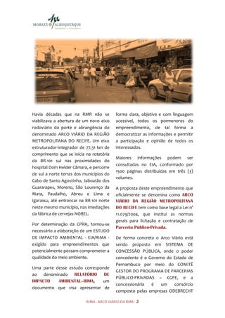 Havia décadas que na RMR não se            forma clara, objetiva e com linguagem
viabilizava a abertura de um novo eixo     acessível, todos os pormenores do
rodoviário do porte e abrangência do       empreendimento, de tal forma a
denominado ARCO VIÁRIO DA REGIÃO           democratizar as informações e permitir
METROPOLITANA DO RECIFE. Um eixo           a participação e opinião de todos os
estruturador-integrador de 77,31 km de     interessados.
comprimento que se inicia na rotatória
                                           Maiores informações podem ser
da BR-101 sul nas proximidades do
                                           consultadas no EIA, conformado por
hospital Dom Helder Câmara, e percorre
                                           1500 páginas distribuídas em três (3)
de sul a norte terras dos municípios do
                                           volumes.
Cabo de Santo Agostinho, Jaboatão dos
Guararapes, Moreno, São Lourenço da        A proposta deste empreendimento que
Mata, Paudalho, Abreu e Lima e             oficialmente se denomina como ARCO
Igarassu, até entroncar na BR-101 norte    VIÁRIO DA REGIÃO METROPOLITANA
neste mesmo município, nas imediações      DO RECIFE tem como base legal a Lei n°
da fábrica de cervejas NOBEL.              11.079/2004, que institui as normas
                                           gerais para licitação e contratação de
Por determinação da CPRH, tornou-se
                                           Parceria Público-Privada.
necessário a elaboração de um ESTUDO
DE IMPACTO AMBIENTAL - EIA/RIMA -          De forma concreta o Arco Viário está
exigido para empreendimentos que           sendo proposto em SISTEMA DE
potencialmente possam comprometer a        CONCESSÃO PÚBLICA, onde o poder
qualidade do meio ambiente.                concedente é o Governo do Estado de
                                           Pernambuco por meio do COMITÊ
Uma parte desse estudo corresponde
                                           GESTOR DO PROGRAMA DE PARCERIAS
ao denominado RELATÓRIO         DE
                                           PÚBLICO-PRIVADAS – CGPE, e a
IMPACTO    AMBIENTAL–RIMA,     um
                                           concessionária  é   um    consórcio
documento que visa apresentar de
                                           composto pelas empresas ODEBRECHT

                           RIMA - ARCO VIÁRIO DA RMR - 2
 