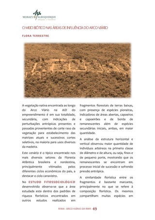 O MEIO BIÓTICO NAS ÁREAS DE INFLUÊNCIA DO ARCO VIÁRIO

FLORA TE RR ESTR E




A vegetação nativa encontrada ao longo     fragmentos florestais de terras baixas,
do     Arco    Viário    na    AID    do   com presença de espécies pioneiras,
empreendimento é em sua totalidade,        indicadoras de áreas abertas, capoeiras
secundária,    com      indicações    de   e capoeirões e de borda de
perturbações antrópicas presentes e        remanescentes além de espécies
passadas provenientes de corte raso da     secundárias iniciais, ambas, em maior
vegetação para estabelecimento das         quantidade.
matrizes atuais e sucessivos cortes
                                           A análise da estrutura horizontal e
seletivos, na maioria para usos diversos
                                           vertical observou maior quantidade de
da madeira.                                indivíduos arbóreos na primeira classe
Este cenário é o típico encontrado nos     de diâmetro e de altura, ou seja, finos e
mais diversos setores da Floresta          de pequeno porte, mostrando que os
Atlântica brasileira e nordestina,         remanescentes se encontram em
principalmente       vitimados   pelos     processo inicial de sucessão e sofrendo
diferentes ciclos econômicos do pais, a    pressão antrópica.
destacar o ciclo canavieiro.
                                           A similaridade florística entre os
No ESTU DO FITO SSOCIOLÓGICO               fragmentos é bastante marcante,
desenvolvido observa-se que a área         principalmente no que se refere à
estudada esta dentro dos padrões de        composição florística. Os mesmos
riqueza florísticos encontrados em         compartilham muitas espécies em
outros    estudos    realizados em

                           RIMA - ARCO VIÁRIO DA RMR - 49
 