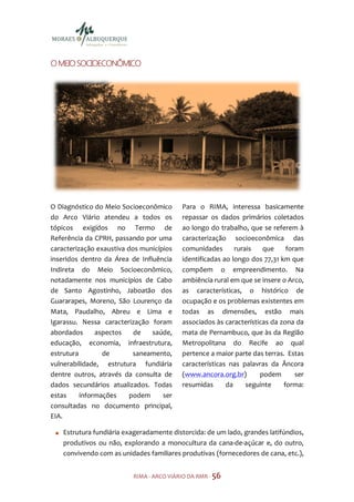 SOCIOE
O MEIO SOCIOECONÔMICO




O Diagnóstico do Meio Socioeconômico       Para o RIMA, interessa basicamente
do Arco Viário atendeu a todos os          repassar os dados primários coletados
tópicos exigidos no Termo de               ao longo do trabalho, que se referem à
Referência da CPRH, passando por uma       caracterização socioeconômica das
caracterização exaustiva dos municípios    comunidades       rurais   que     foram
inseridos dentro da Área de Influência     identificadas ao longo dos 77,31 km que
Indireta do Meio Socioeconômico,           compõem o empreendimento. Na
notadamente nos municípios de Cabo         ambiência rural em que se insere o Arco,
de Santo Agostinho, Jaboatão dos           as características, o histórico de
Guararapes, Moreno, São Lourenço da        ocupação e os problemas existentes em
Mata, Paudalho, Abreu e Lima e             todas as dimensões, estão mais
Igarassu. Nessa caracterização foram       associados às características da zona da
abordados      aspectos    de   saúde,     mata de Pernambuco, que às da Região
educação, economia, infraestrutura,        Metropolitana do Recife ao qual
estrutura        de        saneamento,     pertence a maior parte das terras. Estas
vulnerabilidade, estrutura fundiária       características nas palavras da Âncora
dentre outros, através da consulta de      (www.ancora.org.br)       podem       ser
dados secundários atualizados. Todas       resumidas      da     seguinte    forma:
estas     informações     podem     ser
consultadas no documento principal,
EIA.

    Estrutura fundiária exageradamente distorcida: de um lado, grandes latifúndios,
    produtivos ou não, explorando a monocultura da cana-de-açúcar e, do outro,
    convivendo com as unidades familiares produtivas (fornecedores de cana, etc.),


                           RIMA - ARCO VIÁRIO DA RMR - 56
 