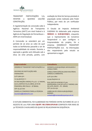 TRANSPORT   PARTICIPAÇÕES  S.A,               avaliação do Nível de Serviço prestado à
INVEPAR   e  QUEIROZ    GALVÃO                população sendo realizada pelo Poder
CONSTRUÇÃO.                                   Público, por meio de um verificador
                                              independente.
A regulamentação da concessão cabe à
Agência Nacional de Transportes               O Estudo de Impacto Ambiental
Terrestres (ANTT) em nível Federal e à        EIA/RIMA foi elaborado pela empresa
Agência de Regulação de Pernambuco –          MORAES & ALBUQUERQUE, enquanto
ARPE em nível Estadual.                       que o representante do Consórcio
                                              Responsável e que configura o
A Concessão se estenderá por um
                                              Empreendedor do projeto, foi a
período de 30 anos ao cabo do qual
                                              empresa ODEBRECHT TRANSPORT
todas as benfeitorias passarão a ser de
                                              PARTICIPAÇÕES S.A. As informações
responsabilidade do estado. Durante a
                                              dos responsáveis pelo estudo se
operação a gestão será efetuada sob a
                                              apresentam a seguir:
ótica do ente privado, porém, com




 Empreendedor                                 Consultoria
 ODEBRECHT TRANSPORT PARTICIPAÇÕES S.A        MORAES & ALBUQUERQUE ADVOGADOS E
                                              CONSULTORES
 HOLDINGS DE INSTITUIÇÕES NÃO                 CONSULTORIA ESPECIALIZADA NAS ÁREAS
 FINANCEIRAS                                  JURÍDICA E AMBIENTAL
 55 81 3464-3311                              55 81 3222-2802
 10.143.462/0001-11                           05.942.843/0001-20
 AV DAS NAÇÕES UNIDAS, Nº 4.777 – 5º ANDAR,
                                              RUA JOSÉ DE ALENCAR, Nº 916,
 ALA A, EDIFÍCIO VILLA-LOBOS, ALTO DE         EMPRESARIAL ILHA DO LEITE, 5º ANDAR, ILHA
 PINHEIROS, SÃO PAULO – SP BRASIL             DO LEITE, RECIFE – PE – BRASIL
 CEP: 05.477-000                              CEP: 50.070-030
 DANIELLA CYSNEIROS D’AROLLA PEDROSA          UMBELINA DE CÁSSIA ALBUQUERQUE
 dcysneiros@odebrecht.com                     MORAES
                                              umbelina@moraesealbuquerque.adv.br



O ESTUDO AMBIENTAL FOI ELABORADO NO PERÍODO ENTRE OUTUBRO DE 2011 E
AGOSTO DE 2012 POR UMA EQUIPE MULTIDISCIPLINAR COMPOSTA POR MAIS DE
30 TÉCNICOS E AUXILIARES OS QUAIS SE RELACIONAM NA SEQUÊNCIA:




                             RIMA - ARCO VIÁRIO DA RMR - 3
 