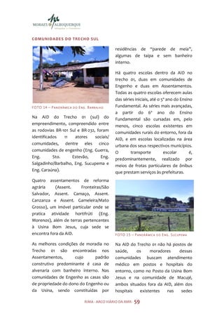 COMUNIDADES DO TRE CHO SU L

                                                           residências de “parede de meia”,
                                                           algumas de taipa e sem banheiro
                                                           interno.

                                                           Há quatro escolas dentro da AID no
                                                           trecho 01, duas em comunidades de
                                                           Engenho e duas em Assentamentos.
                                                           Todas as quatro escolas oferecem aulas
                                                           das séries iniciais, até o 5º ano do Ensino
F O TO 1 4 – P A N O R Â M I C A   DO   ENG. BARB ALH O    Fundamental. As séries mais avançadas,
                                                           a partir do 6º ano do Ensino
Na AID do Trecho 01 (sul) do                               Fundamental são cursadas em, pelo
empreendimento, compreendido entre                         menos, cinco escolas existentes em
as rodovias BR-101 Sul e BR-232, foram                     comunidades rurais do entorno, fora da
identificados   11    atores    sociais/                   AID, e em escolas localizadas na área
comunidades, dentre eles cinco                             urbana dos seus respectivos municípios.
comunidades de engenho (Eng. Guerra,                       O       transporte          escolar       é,
Eng.       Sto.     Estevão,       Eng.                    predominantemente, realizado por
Salgadinho/Barbalho, Eng. Sucupema e                       meios de frotas particulares de ônibus
Eng. Caraúna).                                             que prestam serviços às prefeituras.
Quatro assentamentos de reforma
agrária     (Assent.    Fronteiras/São
Salvador, Assent. Camaço, Assent.
Canzanza e Assent. Gameleira/Mato
Grosso), um imóvel particular onde se
pratica atividade hortifrúti (Eng.
Morenos), além de terras pertencentes
à Usina Bom Jesus, cuja sede se
encontra fora da AID.                                      F O TO 1 5 – P A N O R Â M I C A   DO   ENG. SUCUPEMA

As melhores condições de moradia no                        Na AID do Trecho 01 não há postos de
Trecho 01 são encontradas nos                              saúde,    os     moradores     dessas
Assentamentos,       cujo     padrão                       comunidades buscam atendimento
construtivo predominante é casa de                         médico em postos e hospitais do
alvenaria com banheiro interno. Nas                        entorno, como no Posto da Usina Bom
comunidades de Engenho as casas são                        Jesus e na comunidade de Macujé,
de propriedade do dono do Engenho ou                       ambos situados fora da AID, além dos
da Usina, sendo constituídas por                           hospitais   existentes  nas     sedes

                                           RIMA - ARCO VIÁRIO DA RMR - 59
 