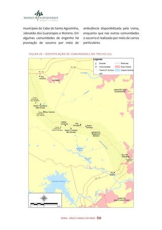 municipais do Cabo de Santo Agostinho,                ambulância disponibilizada pela Usina,
Jaboatão dos Guararapes e Moreno. Em                  enquanto que nas outras comunidades
algumas comunidades de engenho há                     o socorro é realizado por meio de carros
prestação de socorro por meio de                      particulares.


   F I GU R A 2 6 – ID E N TI FI C AÇ ÃO D E CO MU N ID AD E S N O TR E CH O S U L




                                 RIMA - ARCO VIÁRIO DA RMR - 60
 