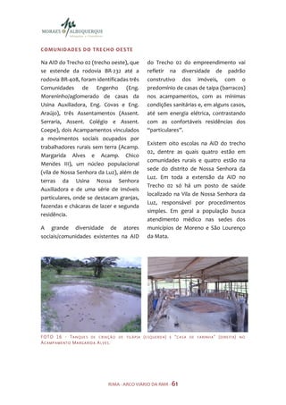 COMUNIDADES DO TRE CHO OE STE

Na AID do Trecho 02 (trecho oeste), que                       do Trecho 02 do empreendimento vai
se estende da rodovia BR-232 até a                            refletir na diversidade de padrão
rodovia BR-408, foram identificadas três                      construtivo dos imóveis, com o
Comunidades de Engenho (Eng.                                  predomínio de casas de taipa (barracos)
Moreninho/aglomerado de casas da                              nos acampamentos, com as mínimas
Usina Auxiliadora, Eng. Covas e Eng.                          condições sanitárias e, em alguns casos,
Araújo), três Assentamentos (Assent.                          até sem energia elétrica, contrastando
Serraria, Assent. Colégio e Assent.                           com as confortáveis residências dos
Coepe), dois Acampamentos vinculados                          “particulares”.
a movimentos sociais ocupados por
                                                              Existem oito escolas na AID do trecho
trabalhadores rurais sem terra (Acamp.
                                                              02, dentre as quais quatro estão em
Margarida Alves e Acamp. Chico
                                                              comunidades rurais e quatro estão na
Mendes III), um núcleo populacional
                                                              sede do distrito de Nossa Senhora da
(vila de Nossa Senhora da Luz), além de
                                                              Luz. Em toda a extensão da AID no
terras da Usina Nossa Senhora
                                                              Trecho 02 só há um posto de saúde
Auxiliadora e de uma série de imóveis
                                                              localizado na Vila de Nossa Senhora da
particulares, onde se destacam granjas,
                                                              Luz, responsável por procedimentos
fazendas e chácaras de lazer e segunda
                                                              simples. Em geral a população busca
residência.
                                                              atendimento médico nas sedes dos
A grande diversidade de atores                                municípios de Moreno e São Lourenço
sociais/comunidades existentes na AID                         da Mata.




F O TO 1 6 - T A N Q U E S D E C R I A Ç Ã O   DE TI LÁPIA   (E SQUERD A)   E   “C ASA   DE FARINHA”   (DIREITA)   NO
AC AMP AMENTO MARGARIDA A LVES.




                                       RIMA - ARCO VIÁRIO DA RMR - 61
 
