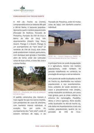 COMUNIDADES DO TRE CHO NORT E


A AID do Trecho 03 (norte),                            Povoado de Pirassirica, onde há muitas
compreendido entre as rodovias BR-408                  casas de taipa, com banheiro externo
e BR-101 Norte, é bastante populosa.                   individual.
Apresenta quatro núcleos populacionais
(Povoado de Rodrízio, Povoado de
Pirassirica, Povoado de Chã de Cruz e
Bairro de Alto do Céu), três
assentamentos (Assent. Eng. Novo,
Assent. Pitanga II e Assent. Pitanga I);
um acampamento de “sem tetos” (à
nordeste de Chã de Cruz); duas áreas
onde predominam imóveis particulares,
com destaque para granjas e fazendas;
                                                       F O TO 1 8 – E S C O L A F R A N C I S C O S I M Õ E S   DA
além de terras onde são cultivadas                     CO STA N O BAIRR O ALT O DO CÉU / IGARA SSU
canas de duas usinas, a Usina São José e
a Usina Petribú.                                       A principal fonte de renda da população
                                                       é a agricultura, mesmo nos núcleos
                                                       populacionais, onde também há
                                                       pessoas trabalhando no comércio, na
                                                       prestação de serviços e até na indústria.

                                                       Há 6 postos de saúde localizados na AID
                                                       do Trecho 03, distribuídos nos núcleos
                                                       populacionais e nos assentamentos.
                                                       Estas unidades de saúde atendem os
                                                       casos e procedimentos mais simples,
F O TO 1 7 – O C U P A Ç Ã O   SE M TETO AO NORDESTE   sendo necessário se deslocar, em casos
DE CHÃ DE CRUZ
                                                       mais graves, para as áreas urbanas no
O padrão construtivo dos imóveis é                     entorno de: Camaragibe, Paudalho,
mais regular do que nos outros trechos,                Abreu e Lima e Igarassu. Nove escolas
com predomínio de casas de alvenaria,
                                                       estão localizadas na AID do trecho 03,
com banheiro interno individual. A
                                                       três delas nos Assentamentos e seis nos
exceção     fica   por    conta     do                 núcleos populacionais, quatro só no
acampamento dos “sem teto”, onde só                    povoado      de     Chã     de    Cruz.
existem barracos de taipa, e do




                                      RIMA - ARCO VIÁRIO DA RMR - 63
 