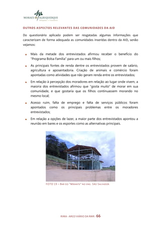 OUTROS A SPECTO S RE LE VANTES DAS COMUNIDADES DA AID

Do questionário aplicado podem ser resgatadas algumas informações que
caracterizam de forma adequada as comunidades inseridas dentro da AID, senão
vejamos:

     Mais da metade dos entrevistados afirmou receber o benefício do
     “Programa Bolsa Família” para um ou mais filhos;

     As principais fontes de renda dentre os entrevistados provem de salário,
     agricultura e aposentadoria. Criação de animais e comércio foram
     apontadas como atividades que não geram renda entre os entrevistados;

     Em relação à percepção dos moradores em relação ao lugar onde vivem, a
     maioria dos entrevistados afirmou que “gosta muito” de morar em sua
     comunidade, e que gostaria que os filhos continuassem morando no
     mesmo local;

     Acesso ruim, falta de emprego e falta de serviços públicos foram
     apontados como os principais problemas entre os moradores
     entrevistados;

     Em relação a opções de lazer, a maior parte dos entrevistados apontou a
     reunião em bares e os esportes como as alternativas principais.




               F O TO 1 9 – B A R   DO   “MIRANTE”   NO ENG.   SÃO SALV ADOR .




                             RIMA - ARCO VIÁRIO DA RMR - 66
 