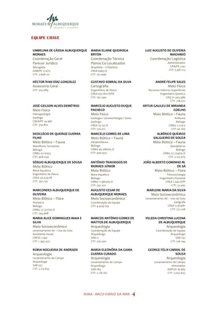 EQUIPE CHAVE

UMBELINA DE CÁSSIA ALBUQUERQUE      MARIA ELIANE QUEIROGA               LUIZ AUGUSTO DE OLIVEIRA
MORAES                              BRYON                                             MACHADO
Coordenação Geral                   Coordenação Técnica                    Coordenação Logística
Parecer Jurídico                    Planos Co-Localizados                                Administrador
Advogada                            Arquiteta – Urbanista                                  CRA/PE 7241
OAB/PE 17.675                       CREA 6465-D                                           CTF: 5.481.113
CTF: 2.848.121                      CTF: 20.2495

HÉCTOR ÍVAN DÍAZ GONZÁLEZ           GUSTAVO SOBRAL DA SILVA                    ANDRÉ FELIPE SALES
Assessoria Geral                    Cartografia                                          Meio Físico
CTF: 225.089                        Engenheiro de Pesca                   Recursos Hídricos Superficiais
                                    CREA 037.822-D/PE                              Engenheiro Químico
                                    CTF: 791.040                                       CRQ 01.303.986
                                                                                           CTF: 718.027
JOSÉ GEILSON ALVES DEMÉTRIO         MARCÍLIO AUGUSTO DUQUE             ARTUR GALILEU DE MIRANDA
Meio Físico                         PACHECO                                              COELHO
Hidrogeologia                       Meio Físico                              Meio Biótico – Fauna
Geólogo                             Geologia / Geomorfologia / Solos                          Avifauna
CREA/PE 24.987                      Geólogo                                                    Biólogo
CTF: 350.810                        CREA 14.132-D                                         CRBio 2.774-5
                                    CTF: 525.011                                            CTF: 42.263
DEOCLÉCIO DE QUEIROZ GUERRA         MARCELO GOMES DE LIMA                       ALBÉRICO QUEIROZ
FILHO                               Meio Biótico – Fauna                      SALGUEIRO DE SOUZA
Meio Biótico – Fauna                Herpetofauna                             Meio Biótico – Fauna
Mamíferos Terrestres                Biólogo                                               Quirópteros
Biólogo                             CRBio 46.086/05-D                                          Biólogo
CRBio 02.619-5                      CTF: 490.933                                     CRBio 77.734/05-D
CTF: 468.034                                                                             CTF: 2.122.675
SÉRGIO ALBUQUERQUE DE SOUSA         ANTÔNIO TRAVASSOS DE               JOÃO ALBERTO GOMINHO M.
Meio Biótico                        MORAES JÚNIOR                                        DE SÁ
Biota Aquática                      Meio Biótico                               Meio Biótico – Flora
Engenheiro de Pesca                 Biota Aquática                                      Fitossociologia
CREA 30.439-PE                      Biólogo                                        Engenheiro Florestal
CTF: 297.747                        CRBio 11.980/05-D                                  CREA 1.040-D/PI
                                    CTF: 547.107                                            CTF: 22.462
MARCONDES ALBUQUERQUE DE            AUGUSTO CESAR DE                     MARLENE MARIA DA SILVA
OLIVEIRA                            ALBUQUERQUE MORAES                      Meio Socioeconômico
Meio Biótico – Flora                Meio Socioeconômico                 Levantamento AII – Uso do Solo
Florística                          Coordenação da Equipe                                    Geógrafa
Biólogo                             CTF: 4.409.109                                      CREA 5.979/81
CRBio 27.377/05-D                                                                          CTF: 221.208
CTF: 245.968
MARIA ALICE DOMINGUES MAIA E        MARCOS ANTÔNIO GOMES DE             VELEDA CHRISTINA LUCENA
SILVA                               MATTOS DE ALBUQUERQUE                       DE ALBUQUERQUE
Meio Socioeconômico                 Arqueologia                                         Arqueologia
Levantamento AII – Uso do Solo      Coordenação da Equipe                       Coordenação da Equipe
Assistente Social                   Arqueólogo                                            Arqueólogo
CRESS 2.941                         SAB 12                                                    SAB 237
CTF: 1.997.477                      CTF: 516.200                                          CTF: 516.194

RÚBIA NOGUEIRA DE ANDRADE           MARIA ELEONÔRA DA GAMA               GEORGE FÉLIX CABRAL DE
Arqueologia                         GUERRA CURADO                                        SOUZA
Levantamento de Campo               Arqueologia                                         Arqueologia
Arqueóloga                          Levantamento de Campo                     Levantamento de Campo
SAB 537                             Arqueóloga                                            Historiador
CTF: 2.115.655                      SAB 283                                            ANPUH 16.683
                                    CTF: 2.116.167                                     CTF: 2.052.655




                                 RIMA - ARCO VIÁRIO DA RMR - 4
 