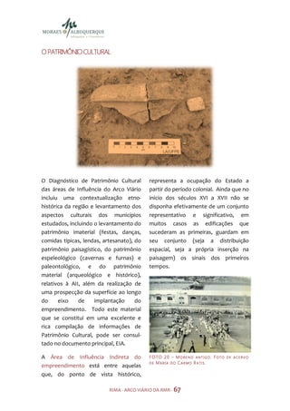 O PATRIMÔNIO CULTURAL




O Diagnóstico de Patrimônio Cultural       representa a ocupação do Estado a
das áreas de Influência do Arco Viário     partir do período colonial. Ainda que no
incluiu uma contextualização etno-         início dos séculos XVI a XVII não se
histórica da região e levantamento dos     disponha efetivamente de um conjunto
aspectos culturais dos municípios          representativo e significativo, em
estudados, incluindo o levantamento do     muitos casos as edificações que
patrimônio imaterial (festas, danças,      sucederam as primeiras, guardam em
comidas típicas, lendas, artesanato), do   seu conjunto (seja a distribuição
patrimônio paisagístico, do patrimônio     espacial, seja a própria inserção na
espeleológico (cavernas e furnas) e        paisagem) os sinais dos primeiros
paleontológico, e do patrimônio            tempos.
material (arqueológico e histórico),
relativos à AII, além da realização de
uma prospecção da superfície ao longo
do     eixo    de    implantação      do
empreendimento. Todo este material
que se constitui em uma excelente e
rica compilação de informações de
Patrimônio Cultural, pode ser consul-
tado no documento principal, EIA.

A Área de Influência Indireta do           F O TO 2 0 – M O R E N O A N T I G O . F O T O   DE ACERVO
                                           DE  MARIA DO CAR MO R ATIS.
empreendimento está entre aquelas
que, do ponto de vista histórico,

                           RIMA - ARCO VIÁRIO DA RMR - 67
 