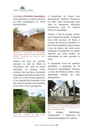 Em relação a Patrimônio Arqueológico,                                A implantação do Projeto Arco
estão registrados no Cadastro Nacional                               Metropolitano interferirá fisicamente,
de Sítios Arqueológicos do IPHAN                                     em áreas rurais, atravessando áreas
(CNSA) 69 Sítios.                                                    onde se apresentam edificações
                                                                     reconhecidas como de interesse
                                                                     histórico e arqueológico.

                                                                     Todavia, a nível do traçado, nenhum
                                                                     bem tombado será afetado. O engenho
                                                                     Covas (São Lourenço da Mata), o
                                                                     conjunto de Pirassirica (Paudalho) e a
                                                                     linha férrea (Paudalho) estão próximos
                                                                     à área da rodovia, bem como outras
                                                                     edificações remanescentes de antigos
F O TO      21     -       P ANO RÂMI CA    DA     OCORRÊNCIA
A RQUEO LÓ GICA HIST ÓRIC A DENO MINADA                  P E 07 24   engenhos que estão situados nas
LA / U F P E , L O C A L I Z A D A   NO    CAB O    DE     SANTO     proximidades de onde ocorrerão as
AGOSTINHO-PE.
                                                                     obras.
Todavia com base nas consultas
realizadas na sede do IPHAN de                                       A prospecção visual de superfície
Pernambuco, bem como em outras                                       possibilitou a localização de 09
instituições   de   pesquisa,    foram                               ocorrências arqueológicas históricas
arrolados mais 209 sítios e ocorrências                              na Área de Influência Direta e Área
arqueológicas levantadas na área da AII,                             Diretamente            Afetada          do        Arco
sendo 176 no Cabo de Santo Agostinho,                                Metropolitano.
07 em Jaboatão dos Guararapes, 10 em
São Lourenço da Mata, 01 em Paudalho,
02 em Abreu e Lima, 13 em Igarassu.




                                                                     F O TO 2 3 - C A P E L A D O E N G E N H O C O V A S   EM
                                                                     SÃO LOURENÇO D A MAT A-PE, LOC ALIZAD A                NA
                                                                     AID DO EMPREENDIMENTO.

                                                                     Os            vestígios              identificados
F O TO      22         -    TRECH O DE LINHA              FÉ RREA
                                                                     correspondem             a     fragmentos              de
LOC ALIZAD A NA            ADA EM PAUDALHO-PE
                                                                     material arqueológico em cerâmica,


                                             RIMA - ARCO VIÁRIO DA RMR - 70
 