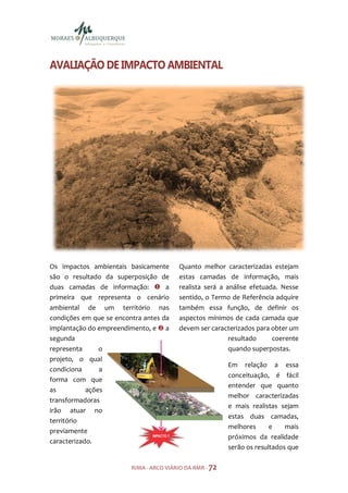 AVALIAÇÃO DE IMPACTO AMBIENTAL




Os impactos ambientais basicamente       Quanto melhor caracterizadas estejam
são o resultado da superposição de       estas camadas de informação, mais
duas camadas de informação:         a    realista será a análise efetuada. Nesse
primeira que representa o cenário        sentido, o Termo de Referência adquire
ambiental de um território nas           também essa função, de definir os
condições em que se encontra antes da    aspectos mínimos de cada camada que
implantação do empreendimento, e a       devem ser caracterizados para obter um
segunda                                                   resultado     coerente
representa      o                                         quando superpostas.
projeto, o qual
                                                          Em relação a essa
condiciona      a
                                                          conceituação, é fácil
forma com que
                                                          entender que quanto
as          ações
                                                          melhor caracterizadas
transformadoras
                                                          e mais realistas sejam
irão atuar no
                                                          estas duas camadas,
território
                                                          melhores      e    mais
previamente
                                                          próximos da realidade
caracterizado.
                                                          serão os resultados que

                         RIMA - ARCO VIÁRIO DA RMR - 72
 