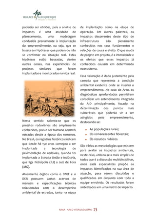 poderão ser obtidos, pois a análise de        de implantação como na etapa de
impactos é uma atividade de                   operação. Em outras palavras, os
planejamento,      uma    modelagem           impactos decorrentes deste tipo de
conduzida previamente à implantação           infraestrutura     são       plenamente
do empreendimento, ou seja, que se            conhecidos nos seus fundamentos e
baseia em hipóteses que podem ou não          relações de causa e efeito. O que muda
se confirmar na situação real. Estas          de projeto em projeto, é a intensidade e
hipóteses estão baseadas, dentre              os efeitos que estes impactos já
outras coisas, nas experiências de            conhecidos causam em determinado
projetos    similares   que     foram         ecossistema.
implantados e monitorados na vida real.
                                              Essa valoração é dada justamente pela
                                              camada que representa a condição
                                              ambiental existente onde se inserirá o
                                              empreendimento. No caso do Arco, os
                                              diagnósticos aprofundados permitiram
                                              consolidar um entendimento integrado
                                              da AID principalmente, focado na
                                              determinação     dos   pontos    mais
                                              vulneráveis que poderão vir a ser
                                              atingidos    pelo    empreendimento,
Nesse sentido salienta-se que os              destacando-se:
projetos rodoviários são amplamente
conhecidos, pois o ser humano constrói               As populações rurais;
estradas desde a época dos romanos.                  Os remanescentes florestais;
No Brasil, os registros históricos indicam           Os recursos hídricos.
que desde há 150 anos começou a ser
                                              São várias as metodologias que existem
implantada       a      tecnologia       de
                                              para avaliar os impactos ambientais,
pavimentação de rodovias, quando foi
                                              neste caso, utilizou-se a mais simples de
implantada a Estrada União e Indústria,
                                              todas que é a discussão multidisciplinar,
que liga Petrópolis (RJ) a Juiz de Fora
                                              onde cada especialistas propõe os
(MG).
                                              impactos identificados na sua área de
Atualmente órgãos como o DNIT e o             atuação, para serem discutidos e
DER possuem vastos acervos de                 qualificados em conjunto com toda a
manuais e especificações técnicas             equipe envolvida. Os resultados foram
relacionadas com o desempenho                 sintetizados em uma matriz de impacto.
ambiental de estradas, tanto na etapa




                             RIMA - ARCO VIÁRIO DA RMR - 73
 