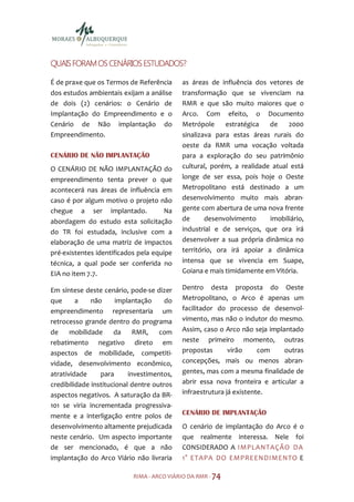 ESTUDADOS?
QUAIS FORAM OS CENÁRIOS ESTUDADOS?

É de praxe que os Termos de Referência      as áreas de influência dos vetores de
dos estudos ambientais exijam a análise     transformação que se vivenciam na
de dois (2) cenários: o Cenário de          RMR e que são muito maiores que o
Implantação do Empreendimento e o           Arco. Com efeito, o Documento
Cenário de Não implantação do               Metrópole      estratégica  de    2000
Empreendimento.                             sinalizava para estas áreas rurais do
                                            oeste da RMR uma vocação voltada
CENÁRIO DE NÃO IMPLANTAÇÃO                  para a exploração do seu patrimônio
O CENÁRIO DE NÃO IMPLANTAÇÃO do             cultural, porém, a realidade atual está
empreendimento tenta prever o que           longe de ser essa, pois hoje o Oeste
acontecerá nas áreas de influência em       Metropolitano está destinado a um
caso é por algum motivo o projeto não       desenvolvimento muito mais abran-
chegue a ser implantado.              Na    gente com abertura de uma nova frente
abordagem do estudo esta solicitação        de      desenvolvimento     imobiliário,
do TR foi estudada, inclusive com a         industrial e de serviços, que ora irá
elaboração de uma matriz de impactos        desenvolver a sua própria dinâmica no
pré-existentes identificados pela equipe    território, ora irá apoiar a dinâmica
técnica, a qual pode ser conferida no       intensa que se vivencia em Suape,
EIA no item 7.7.                            Goiana e mais timidamente em Vitória.

Em síntese deste cenário, pode-se dizer     Dentro desta proposta do Oeste
que      a    não      implantação     do   Metropolitano, o Arco é apenas um
empreendimento representaria um             facilitador do processo de desenvol-
retrocesso grande dentro do programa        vimento, mas não o indutor do mesmo.
de     mobilidade     da     RMR,    com    Assim, caso o Arco não seja implantado
rebatimento negativo direto em              neste primeiro momento, outras
aspectos de mobilidade, competiti-          propostas       virão     com    outras
vidade, desenvolvimento econômico,          concepções, mais ou menos abran-
atratividade     para      investimentos,   gentes, mas com a mesma finalidade de
credibilidade institucional dentre outros   abrir essa nova fronteira e articular a
aspectos negativos. A saturação da BR-      infraestrutura já existente.
101 se viria incrementada progressiva-
mente e a interligação entre polos de       CENÁRIO DE IMPLANTAÇÃO
desenvolvimento altamente prejudicada       O cenário de implantação do Arco é o
neste cenário. Um aspecto importante        que realmente interessa. Nele foi
de ser mencionado, é que a não              CONSIDERADO A IMPLANTAÇÃO DA
implantação do Arco Viário não livraria     1° ETAPA DO EMPREENDIMENTO E

                           RIMA - ARCO VIÁRIO DA RMR - 74
 