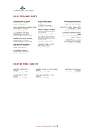 EQUIPE AUXILIAR DE CAMPO

ALDIR VIEIRA SANTOS JÚNIOR                      DEIVIDE BENICIO SOARES                   SÉRGIO CATUNDA MARCELINO
Auxiliar Graduado – Meio Biótico                Geógrafo – Coordenador de                          Biota Aquática - Ictiofauna
Biólogo – CRBio 59.730/05-D                     Levantamento                                Eng. De Pesca - CREA-PE 30.659-D
                                                de Campo nas Comunidades
ALEXANDRE DE JESUS RODRIGUES MALTA              Identidade: 6.066.870 – SDS/PE      AURELIANO DE VILELA CALADO NETO
Auxiliar Graduado – Meio Biótico                                                                   Biota Aquática - Ictiofauna
Biólogo – CRBio 59.448/05-D                     NATASHA PEDROSA PINHEIRO                     Eng. De Pesca - CREA-PE 13.537-D
                                                Auxiliar de Levantamento de Campo
ELIZARDO BATISTA F. LISBOA                      nas Comunidades                       BRUNO DOURADO FERNANDES DA
Auxiliar Graduado – Meio Biótico                Identidade: 5.930.046 – SDS/PE                            COSTA
Biólogo – Identidade: 7.336.025 – SDS/PE                                                Biota Aquática – Macrófitas Aquáticas
                                                SILVIA CARLA GOMES DA SILVA                              Biólogo - CRBio 36.22
HERBERT LEONARDO N. PINHEIRO                    Auxiliar de Levantamento de Campo
Auxiliar Graduado – Meio Biótico                nas Comunidades                               MÁRIO FERREIRA DA SILVA
Biólogo – Identidade: 5.185.760 – SSP/PE        Identidade: 3.424.233 – SSP/PE            Auxiliar Taxidermista – Meio Biótico
                                                                                                 Identidade: 743.332 – SSP/PE
IGOR TADZIO ARAÚJO MATIAS                       JOSINALDO ALVES DA SILVA
Auxiliar Graduado – Meio Biótico                Flora Terrestre - Florística
Biólogo – CRBio 77.910/05-D                     Biólogo – CRBio 77.332/05


RAFAEL SALES BANDEIRA
Auxiliar Graduado – Meio Biótico
Biólogo – CRBio 77.436/05-D
                                                                   X




EQUIPE DE APOIO LOGÍSTICO

JOSÉ FÉLIX DE LIRA JÚNIOR                  GILBERTO MANOEL DE BARROS JÚNIOR                  JOSENILSON JOSÉ DE MELO
Topógrafo                                  Motorista                                                                Segurança
Identidade: 4.943.455 – SSP/PE             Identidade: 5.202.016 – SSP/PE                        Identidade: 6.221.858-SSP/PE

MANOEL FÉLIX DE BRITO                      JORGE JOSÉ ALEXANDRE F. SILVA
Motorista                                  Motorista
Identidade: 1.363.324-SSP/PE               Identidade: 3.134.197-SSP/PE




                                           RIMA - ARCO VIÁRIO DA RMR - 5
 