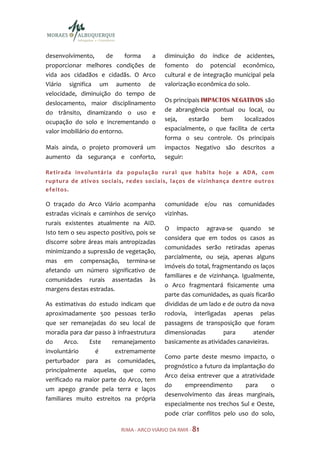 desenvolvimento,       de     forma a      diminuição do índice de acidentes,
proporcionar melhores condições de         fomento do potencial econômico,
vida aos cidadãos e cidadãs. O Arco        cultural e de integração municipal pela
Viário significa um aumento de             valorização econômica do solo.
velocidade, diminuição do tempo de
deslocamento, maior disciplinamento        Os principais IMPACTOS NEGATIVOS são
do trânsito, dinamizando o uso e           de abrangência pontual ou local, ou
ocupação do solo e incrementando o         seja,    estarão    bem     localizados
valor imobiliário do entorno.              espacialmente, o que facilita de certa
                                           forma o seu controle. Os principais
Mais ainda, o projeto promoverá um         impactos Negativo são descritos a
aumento da segurança e conforto,           seguir:

Retirada involuntária da população rural que habita hoje a ADA, co m
ruptura de ativos sociais, redes sociais, laços de vizin hança dentre outros
efeitos.

O traçado do Arco Viário acompanha         comunidade e/ou nas comunidades
estradas vicinais e caminhos de serviço    vizinhas.
rurais existentes atualmente na AID.
                                           O impacto agrava-se quando se
Isto tem o seu aspecto positivo, pois se
                                           considera que em todos os casos as
discorre sobre áreas mais antropizadas
                                           comunidades serão retiradas apenas
minimizando a supressão de vegetação,
                                           parcialmente, ou seja, apenas alguns
mas em compensação, termina-se
                                           imóveis do total, fragmentando os laços
afetando um número significativo de
                                           familiares e de vizinhança. Igualmente,
comunidades rurais assentadas às
                                           o Arco fragmentará fisicamente uma
margens destas estradas.
                                           parte das comunidades, as quais ficarão
As estimativas do estudo indicam que       divididas de um lado e de outro da nova
aproximadamente 500 pessoas terão          rodovia, interligadas apenas pelas
que ser remanejadas do seu local de        passagens de transposição que foram
moradia para dar passo à infraestrutura    dimensionadas         para      atender
do     Arco.   Este     remanejamento      basicamente as atividades canavieiras.
involuntário     é       extremamente
                                           Como parte deste mesmo impacto, o
perturbador para as comunidades,
                                           prognóstico a futuro da implantação do
principalmente aquelas, que como
                                           Arco deixa entrever que a atratividade
verificado na maior parte do Arco, tem
                                           do     empreendimento        para    o
um apego grande pela terra e laços
                                           desenvolvimento das áreas marginais,
familiares muito estreitos na própria
                                           especialmente nos trechos Sul e Oeste,
                                           pode criar conflitos pelo uso do solo,

                           RIMA - ARCO VIÁRIO DA RMR - 81
 