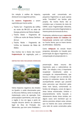 Em relação à análise de impacto,          supressão está concentrada em
destacam-se os seguintes pontos.          pequenos fragmentos os quais apenas
                                          serão “mordidos” nas bordas pelo
Os maiores fragmentos a         serem
                                          projeto. No trecho Norte não se
suprimidos por trecho serão:
                                          considera que a travessia da mata do
  Trecho Sul – Fragmento de 3,09ha        CIMNC cause fragmentação relevante,
  ao norte da BR-232 no setor de          pois esta já se encontra fragmentada no
  Granjas próximo da Polícia Federal;     mesmo ponto da travessia do Arco.
  Trecho Oeste – Fragmento de             Finalmente, salienta-se que a supressão
  1,19ha ao norte de Nossa Senhora        de vegetação dentro de Unidades de
  da Luz;                                 Conservação somente será verificada
  Trecho Norte – Fragmento de             no Trecho Norte, que se insere dentro
  5,43ha na travessia da Mata de          da APA Aldeia – Beberibe.
  Aldeia.
                                          Como mitigação do estudo foram
Nos trechos Sul e Oeste não haverá        propostas alterações no traçado para
fragmentação de vegetação, pois a         preservação de alguns fragmentos, e a
                                          compensação em proporção de 2:1.

IMPACTOS NOS RE CUR SOS HÍDRI COS

                                          preservação     deste    recurso    tão
                                          importante para a sobrevivência da
                                          RMR. Em relação a isto, é importante
                                          recapitular inicialmente sobre a
                                          concepção do empreendimento, que
                                          buscou a sinergia com as estradas de
                                          serviços já existentes dentro da AID,
                                          acompanhando sempre que possível
                                          estes percursos que discorrem pelas
                                          áreas mais baixas, contornando os
Vários impactos negativos dos listados
                                          fundos de talvegues, cursos de água e
no Quadro 12 estão direcionados para
                                          áreas baixas encharcadas. Embora o
os Recursos Hídricos, tanto na etapa de
                                          empreendimento tenha buscado o
implantação como de operação. Esta
                                          afastamento destas áreas úmidas, em
preocupação é pertinente, uma vez que
                                          alguns casos será inevitável que os
a região é rica em água e parte do
                                          aterros previstos atinjam estas várzeas
traçado discorre dentro da cobertura
                                          que na maioria dos casos conformam
legal da Área de Proteção dos
                                          uma rede de canais construídos pelas
Mananciais, que tem como finalidade a

                          RIMA - ARCO VIÁRIO DA RMR - 84
 