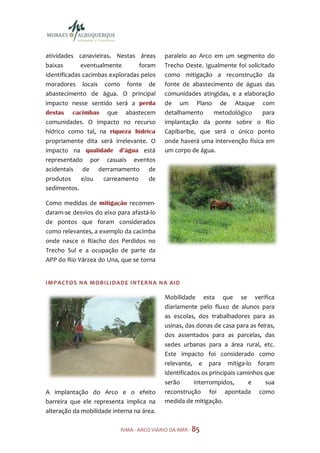 atividades canavieiras. Nestas áreas       paralelo ao Arco em um segmento do
baixas       eventualmente       foram     Trecho Oeste. Igualmente foi solicitado
identificadas cacimbas exploradas pelos    como mitigação a reconstrução da
moradores locais como fonte de             fonte de abastecimento de águas das
abastecimento de água. O principal         comunidades atingidas, e a elaboração
impacto nesse sentido será a perda         de um Plano de Ataque com
destas cacimbas que abastecem              detalhamento     metodológico      para
comunidades. O impacto no recurso          implantação da ponte sobre o Rio
hídrico como tal, na riqueza hídrica       Capibaribe, que será o único ponto
propriamente dita será irrelevante. O      onde haverá uma intervenção física em
impacto na qualidade d’água está           um corpo de água.
representado por casuais eventos
acidentais de derramamento de
produtos     e/ou    carreamento     de
sedimentos.

Como medidas de mitigação recomen-
daram-se desvios do eixo para afastá-lo
de pontos que foram considerados
como relevantes, a exemplo da cacimba
onde nasce o Riacho dos Perdidos no
Trecho Sul e a ocupação de parte da
APP do Rio Várzea do Una, que se torna


IMPACTOS NA MOBILIDADE INTERNA NA AID

                                           Mobilidade esta que se verifica
                                           diariamente pelo fluxo de alunos para
                                           as escolas, dos trabalhadores para as
                                           usinas, das donas de casa para as feiras,
                                           dos assentados para as parcelas, das
                                           sedes urbanas para a área rural, etc.
                                           Este impacto foi considerado como
                                           relevante, e para mitiga-lo foram
                                           identificados os principais caminhos que
                                           serão      interrompidos,      e     sua
A implantação do Arco e o efeito           reconstrução foi apontada como
barreira que ele representa implica na     medida de mitigação.
alteração da mobilidade interna na área.

                           RIMA - ARCO VIÁRIO DA RMR - 85
 