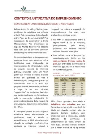 CONTEXTO E JUSTIFICATIVA DO EMPREENDIMENTO
                                              VIÁRIO
COMO JUSTIFICAR UM EMPREENDIMENTO COMO O ARCO VIÁRIO ?

Pelos estudos de tráfego? Pelos graves     temporal, que embasa a proposição do
problemas de mobilidade que enfrenta       empreendimento, fica mais claro
a RMR? Pela necessidade de interligação    analisando os pontos a seguir.
entre Polos de Desenvolvimento? Pela
                                              Na RMR o deslocamento entre a
necessidade de desenvolver o Oeste
                                              região Norte e Sul é realizado,
Metropolitano? Pela proximidade da
                                              principalmente,     pela      BR-101,
Copa do Mundo de 2014? Pela obsoleta
                                              passando por caóticos trechos
rede viária que se apresenta como um
                                              urbanos de vários municípios;
empecilho para o crescimento da RMR?
                                              Essa rodovia, entre os km 50 e 79,
Na proposta do Arco se incorporam um
                                              aproximadamente, detém um dos
pouco de todos estes aspectos, pois a         mais perigosos trechos viários do
justificativa para implantação de             país, que entre 2007 e 2011 causou a
macroprojetos de infraestrutura parte         morte de 490 pessoas e deixou mais
da própria essência do interesse              de 1500 feridos graves.
público, entendido como um “bem
                                              Q U AD R O       01       –       REGI STR OS        DE
geral” que favorece o coletivo e que se       ACIDENTALIDADE NA       B R - 10 1 / P E
traduz em qualidade de vida e                    ANO       N° DE   N° DE FERIDOS             N° DE
benefícios para uma grande parcela da                    ACIDENTES    GRAVES                ÓBITOS

comunidade. Isso é o Arco. Sua                  2007        2.088              299            84
                                                2008         2.281             324            102
proposição está plenamente justificada
                                                2009         2.701             351             97
e longe de ser uma iniciativa                   2010        3.237              348            126
“oportunista” da conjuntura favorável           2011         3.112             251             81
                                                TOTAL       13.419            1.573           490
que existe atualmente em Pernambuco,          Fonte: SRPRF/PE - BR 101 trecho km 0,0 ao km 213,2
pois a concepção embrionária do
empreendimento data de há mais de 30       Além destas questões, tem ainda a
anos, segundo documentos consultados       deficiência das estradas, que em
da FIDEM.                                  Pernambuco é de 47,6% e no Brasil de
                                           57,4%, em situação regular, ruim ou
É claro que o projeto encontra hoje sua
                                           péssima. Contam, também, com
viabilidade nessa efervescência de
                                           problemas com a sinalização, estado
positivismo, onde o estado e,
                                           deficiente    do      pavimento     e
especialmente, a RMR, vivenciam uma
                                           predominância de pistas simples de
situação de privilégio econômico. Esse
                                           mão dupla. Estudos técnicos estimam
contexto de inserção regional e
                                           que o Brasil precise de R$ 63 bilhões

                           RIMA - ARCO VIÁRIO DA RMR - 6
 