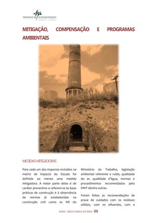 MITIGAÇÃO,              COMPENSAÇÃO                    E    PROGRAMAS
AMBIENTAIS




MEDIDAS MITIGADORAS

Para cada um dos impactos incluídos na    Ministério do Trabalho, legislação
matriz de impacto do Estudo foi           ambiental referente a ruído, qualidade
definida ao menos uma medida              do ar, qualidade d’água, normas e
mitigadora. A maior parte delas é de      procedimentos recomendados pelo
caráter preventivo e referem-se às boas   DNIT dentre outras.
práticas de construção è à observância
                                          Foram feitas as recomendações de
de normas já estabelecidas na
                                          praxe de cuidados com os resíduos
construção civil como as NR do
                                          sólidos, com os efluentes, com a

                          RIMA - ARCO VIÁRIO DA RMR - 88
 