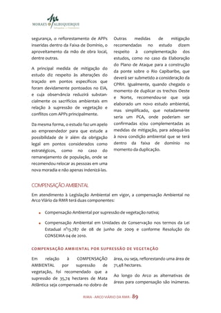 segurança, o reflorestamento de APPs      Outras     medidas    de     mitigação
inseridas dentro da Faixa de Domínio, o   recomendadas no estudo dizem
aproveitamento da mão de obra local,      respeito à complementação dos
dentre outras.                            estudos, como no caso da Elaboração
                                          do Plano de Ataque para a construção
A principal medida de mitigação do
                                          da ponte sobre o Rio Capibaribe, que
estudo diz respeito às alterações do
                                          deverá ser submetido a consideração da
traçado em pontos específicos que
                                          CPRH. Igualmente, quando chegado o
foram devidamente pontoados no EIA,
                                          momento de duplicar os trechos Oeste
e cuja observância reduzirá substan-
                                          e Norte, recomendou-se que seja
cialmente os sacrifícios ambientais em
                                          elaborado um novo estudo ambiental,
relação à supressão de vegetação e
                                          mas simplificado, que notadamente
conflitos com APPs principalmente.
                                          seria um PCA, onde poderiam ser
Da mesma forma, o estudo faz um apelo     confirmadas e/ou complementadas as
ao empreendedor para que estude a         medidas de mitigação, para adequá-las
possibilidade de ir além da obrigação     à nova condição ambiental que se terá
legal em pontos considerados como         dentro da faixa de domínio no
estratégicos, como no caso do             momento da duplicação.
remanejamento de população, onde se
recomendou relocar as pessoas em uma
nova moradia e não apenas indenizá-las.


COMPENSAÇÃO AMBIENTAL
Em atendimento à Legislação Ambiental em vigor, a compensação Ambiental no
Arco Viário da RMR terá duas componentes:

      Compensação Ambiental por supressão de vegetação nativa;

      Compensação Ambiental em Unidades de Conservação nos termos da Lei
      Estadual n°13.787 de 08 de junho de 2009 e conforme Resolução do
      CONSEMA 04 de 2010.

COMPENSAÇÃO AMBIENTAL POR S UPRESSÃ O DE VEGETA ÇÃO

Em      relação    à   COMPENSAÇÃO        área, ou seja, reflorestando uma área de
AMBIENTAL        por  supressão    de     71,48 hectares.
vegetação, foi recomendado que a
                                          Ao longo do Arco as alternativas de
supressão de 35,74 hectares de Mata
                                          áreas para compensação são inúmeras.
Atlântica seja compensada no dobro de

                          RIMA - ARCO VIÁRIO DA RMR - 89
 