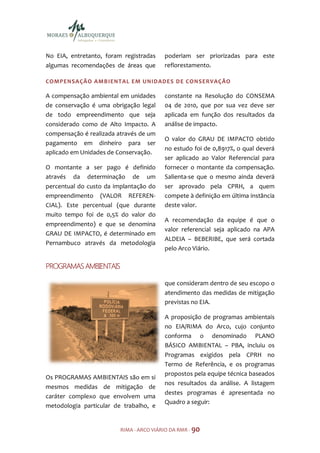 No EIA, entretanto, foram registradas    poderiam ser priorizadas para este
algumas recomendações de áreas que       reflorestamento.

COMPENSAÇÃO AMBIENTAL EM UNIDADES DE CONSER VAÇÃO

A compensação ambiental em unidades      constante na Resolução do CONSEMA
de conservação é uma obrigação legal     04 de 2010, que por sua vez deve ser
de todo empreendimento que seja          aplicada em função dos resultados da
considerado como de Alto Impacto. A      análise de impacto.
compensação é realizada através de um
                                         O valor do GRAU DE IMPACTO obtido
pagamento em dinheiro para ser
                                         no estudo foi de 0,8917%, o qual deverá
aplicado em Unidades de Conservação.
                                         ser aplicado ao Valor Referencial para
O montante a ser pago é definido         fornecer o montante da compensação.
através da determinação de um            Salienta-se que o mesmo ainda deverá
percentual do custo da implantação do    ser aprovado pela CPRH, a quem
empreendimento (VALOR REFEREN-           compete à definição em última instância
CIAL). Este percentual (que durante      deste valor.
muito tempo foi de 0,5% do valor do
                                         A recomendação da equipe é que o
empreendimento) e que se denomina
                                         valor referencial seja aplicado na APA
GRAU DE IMPACTO, é determinado em
                                         ALDEIA – BEBERIBE, que será cortada
Pernambuco através da metodologia
                                         pelo Arco Viário.

PROGRAMAS AMBIENTAIS

                                         que consideram dentro de seu escopo o
                                         atendimento das medidas de mitigação
                                         previstas no EIA.

                                         A proposição de programas ambientais
                                         no EIA/RIMA do Arco, cujo conjunto
                                         conforma o denominado PLANO
                                         BÁSICO AMBIENTAL – PBA, incluiu os
                                         Programas exigidos pela CPRH no
                                         Termo de Referência, e os programas
                                         propostos pela equipe técnica baseados
Os PROGRAMAS AMBIENTAIS são em si
                                         nos resultados da análise. A listagem
mesmos medidas de mitigação de
                                         destes programas é apresentada no
caráter complexo que envolvem uma
                                         Quadro a seguir:
metodologia particular de trabalho, e


                         RIMA - ARCO VIÁRIO DA RMR - 90
 