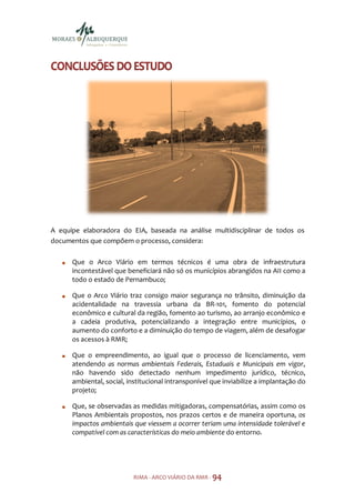 CONCLUSÕES DO ESTUDO




A equipe elaboradora do EIA, baseada na análise multidisciplinar de todos os
documentos que compõem o processo, considera:

      Que o Arco Viário em termos técnicos é uma obra de infraestrutura
      incontestável que beneficiará não só os municípios abrangidos na AII como a
      todo o estado de Pernambuco;

      Que o Arco Viário traz consigo maior segurança no trânsito, diminuição da
      acidentalidade na travessia urbana da BR-101, fomento do potencial
      econômico e cultural da região, fomento ao turismo, ao arranjo econômico e
      a cadeia produtiva, potencializando a integração entre municípios, o
      aumento do conforto e a diminuição do tempo de viagem, além de desafogar
      os acessos à RMR;

      Que o empreendimento, ao igual que o processo de licenciamento, vem
      atendendo as normas ambientais Federais, Estaduais e Municipais em vigor,
      não havendo sido detectado nenhum impedimento jurídico, técnico,
      ambiental, social, institucional intransponível que inviabilize a implantação do
      projeto;

      Que, se observadas as medidas mitigadoras, compensatórias, assim como os
      Planos Ambientais propostos, nos prazos certos e de maneira oportuna, os
      impactos ambientais que viessem a ocorrer teriam uma intensidade tolerável e
      compatível com as características do meio ambiente do entorno.




                           RIMA - ARCO VIÁRIO DA RMR - 94
 
