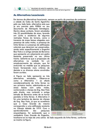 As Alternativas Locacionais
Em termos de alternativas locacionais, sempre se partiu da premissa de contornar
a cidade do Cabo de Santo Agostinho
pelo seu lado leste, alternativa esta que
já era prevista pela FIDEM no seu
documento de Metrópole Estratégica.
Dentro desse contexto, foram estudadas
três (3) possibilidades de eixos, levando
em conta a existência de algumas
restrições físicas do terreno, como a
travessia de áreas baixas alagadas com
presença de solos moles, a presença da
linha férrea e a presença de edificações
coloniais que deveriam ser preservadas,
sendo estas especificamente o Engenho
Boa Vista e a antiga estrada de Barreiros
que apresenta um calçamento em pedra
bastante preservado no seu último
trecho. Salienta-se que a proposição de
alternativas na verdade foi um
amadurecimento da solução, que foi
evoluindo na medida que as pesquisas
foram fornecendo mais critérios de
decisão e os diversos atores envolvidos
foram ouvidos.
A Figura ao lado apresenta as três
alternativas     estudadas.     Observe-se
como a Alternativa 1 se afasta
consideravelmente da linha férrea no
seu primeiro trecho, adentrando-se em
áreas     baixas    com     solos    moles,
contornando o vilarejo do Eng. Boa Vista
pela direita, mas cortando a antiga
estrada de Barreiros antes de se tornar
paralela à linha férrea. A Alternativa 2
foi uma tentativa de desviar do vilarejo
do Eng. Boa Vista, já que se acreditava
que a Casa Grande do mesmo
correspondia a uma edificação existente
no Vilarejo datada de 1919. Com o
aprofundamento         das        pesquisas
arqueológicas, foi esclarecido que a
verdadeira Casa Grande do Engenho,
localizava-se no topo de uma colina do lado esquerdo da linha férrea, conforme
se mostra na figura.


                                 13 de 61
 