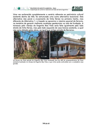 Uma vez esclarecido completamente o cenário referente ao patrimônio cultural
existente dentro da AID, foi estruturada uma outra alternativa locacional. Esta
alternativa não prevê o cruzamento da linha férrea no primeiro trecho, mas
diferente da Alternativa 1, o traçado se aproxima o máximo possível da ferrovia,
na tentativa de garantir melhores condições geotécnicas no solo de fundação. A
travessia pelo vilarejo do Engenho Boa Vista seria feita igualmente pelo lado
direito da linha férrea, mas pelo lado esquerdo da casa branca existente, a qual
não seria afetada pelas obras, ao igual que antiga estrada de Barreiros.




(a) Ruínas da Casa grande do Engenho Boa Vista localizada fora da AID do empreendimento (b) Casa
existente localizada no vilarejo do Engenho Boa Vista, e que vinha sendo confundida com a verdadeira casa
grande.




                                            14 de 61
 