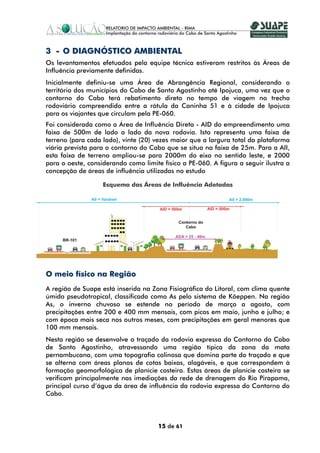3 - O DIAGNÓSTICO AMBIENTAL
Os levantamentos efetuados pela equipe técnica estiveram restritos às Áreas de
Influência previamente definidas.
Inicialmente definiu-se uma Área de Abrangência Regional, considerando o
território dos municípios do Cabo de Santo Agostinho até Ipojuca, uma vez que o
contorno do Cabo terá rebatimento direto no tempo de viagem no trecho
rodoviário compreendido entre a rótula da Caninha 51 e à cidade de Ipojuca
para os viajantes que circulam pela PE-060.
Foi considerada como a Área de Influência Direta - AID do empreendimento uma
faixa de 500m de lado a lado da nova rodovia. Isto representa uma faixa de
terreno (para cada lado), vinte (20) vezes maior que a largura total da plataforma
viária prevista para o contorno do Cabo que se situa na faixa de 25m. Para a AII,
esta faixa de terreno ampliou-se para 2000m do eixo no sentido leste, e 2000
para o oeste, considerando como limite físico a PE-060. A figura a seguir ilustra a
concepção de áreas de influência utilizadas no estudo

                   Esquema das Áreas de Influência Adotadas




O meio físico na Região
A região de Suape está inserida na Zona Fisiográfica do Litoral, com clima quente
úmido pseudotropical, classificada como As pelo sistema de Köeppen. Na região
As, o inverno chuvoso se estende no período de março a agosto, com
precipitações entre 200 e 400 mm mensais, com picos em maio, junho e julho; e
com época mais seca nos outros meses, com precipitações em geral menores que
100 mm mensais.
Nesta região se desenvolve o traçado da rodovia expressa do Contorno do Cabo
de Santo Agostinho, atravessando uma região típica da zona da mata
pernambucana, com uma topografia colinosa que domina parte do traçado e que
se alterna com áreas planas de cotas baixas, alagáveis, e que correspondem à
formação geomorfológica de planície costeira. Estas áreas de planície costeira se
verificam principalmente nas imediações da rede de drenagem do Rio Pirapama,
principal curso d’água da área de influência da rodovia expressa do Contorno do
Cabo.




                                      15 de 61
 